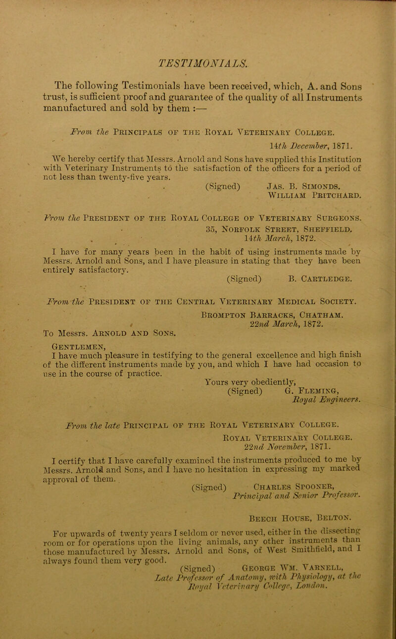 TESTIMONIALS. The following Testimonials have been received, which, A. and Sons trust, is sufficient proof and guarantee of the quality of all Instruments manufactured and sold by them :— From the Principals of the Royal Veterinary College. 14 th December, 1871. We hereby certify that Messrs. Arnold and Sons have supplied this Institution with Veterinary Instruments to the satisfaction of the officers for a period of not less than twenty-five years. (Signed) Jas. P>. Simonds. William Pritchard. From the President of the Royal College of Veterinary Surgeons. 35, Norfolk Street, Sheffield. . 11 th, March, 1872. * # I have for many years been in the habit of using instruments made by Messrs. Arnold and Sons, and I have pleasure in stating that they have been entirely satisfactory. (Signed) B. Cartledge. From the President of the Central Veterinary Medical Society. To Messrs. Arnold and Sons. Brompton Barracks, Chatham. 22nd March, 1872. Gentlemen, I have much pleasure in testifying to the general excellence and high finish of the different instruments made by you, and which I have had occasion to use in the course of practice. Yours very obediently, (Signed) G. Fleming, Royal Engineers. From the late Principal of the Royal Veterinary College. Royal Veterinary College. 22nd November, 1871. I certify that I have carefully examined the instruments produced to me by Messrs. Arnold and Sons, and I have no hesitation in expressing my marked approval of them. (Signed) Charles Spooner, Principal and Senior Professor. Beech House, Belton. For upwards of twenty years I seldom or never used, either in the dissecting room or for operations upon the living animals, any other instruments than those manufactured by Messrs. Arnold and Sons, of West Smithfield, and 1 always found them very good. (Signed) George Wm. \arnell, Late Professor of Anatomy, with Physiology, at the Royal Veterinary College, London.