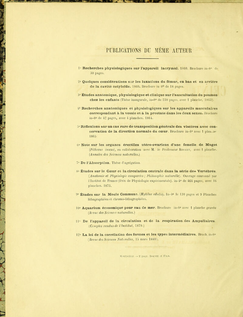 PUBLICATIONS DU MÊME AUTEUR lu Recherches physiologiques sur l’appareil lacrymal. 1860. Brochure in-8° de 30 pages. 2° Quelques considérations sur les luxations du fémur, en bas et en arriére de la cavité cotyloïde. 1860. Brochure iu 8° de 18 pages. 3° Études anatomique, physiologique et clinique sur l’auscultation du poumon chez les enfants (Thèse inaugurale, iu-8° de 220 pages, avec 1 planche, 1863). 41 Recherches anatomiques et physiologiques sur les appareils musculaires correspondant à. la vessie et à la prostate dans les deux sexes. Brochure in-8° de 42 pages, avec 4 planches. 1864. 5U Réflexions sur un cas rare de transposition générale des viscères avec con- servation de la direction normale du cœur. Brochure in-8° avec 1 plamne 1865 6° Note sur les organes érectiles utéro-ovariens d’une femelle de Magot (.Pithecus inuus), en collaboration avec M. le Professeur Rouget, avec 1 planche. (Annales des Sciences naturelles.) 7° De l’Absorption. Thèse d'agrégation. 8« Études sur le Cœur et la circulation centrale dans la série des Vertébrés. (.Anatomie et Physiologie comparées ; Philosophie naturelle'). Ouvrage couronné par l'Institut de France (Prix de Physiologie expérimentale). in-4° de 464 pages, avec 16 planches. 1873. 9° Études sur la Moule Commune. (Mytilus edulis). In-4» ie 130 pages et 9 Planches lithographiées et chromo-lithographiées. 10° Aquarium économique pour eau de mer. Brochure in-8° avec 1 planche gravée (Revue des Sciences naturelles.) 11» De l’appareil de la circulation et de la respiration des Ampullaires. (Comptes rendus de VInstitut, 1879.) 12° La loi de la corrélation des formes et les types intermédiaires. Broch. in-8° (Revue des Sciences Naturelles, 15 mars 1880). £ Montpellier.—Typosr. Boeum et Fils.