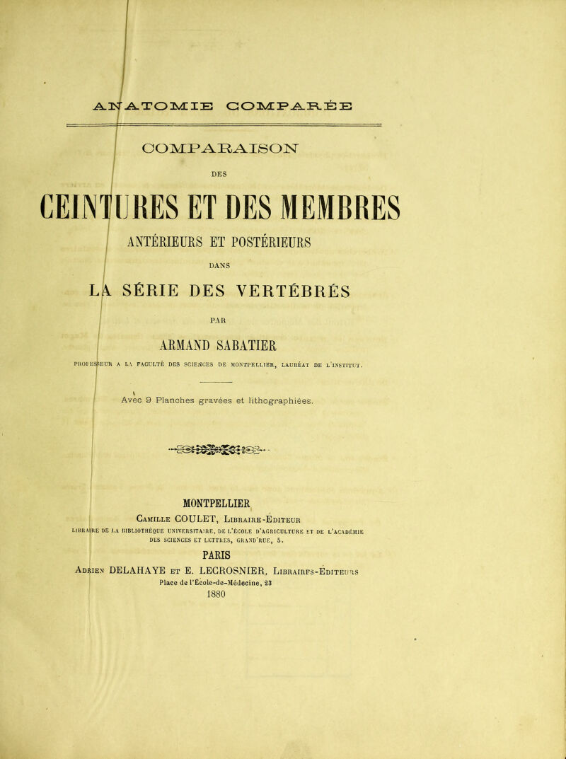 ^ZN-^TOUSÆIE COMPAREE COMPARAISON DES IJ RES ET DES MEMBRES ANTÉRIEURS ET POSTÉRIEURS DANS LA SÉRIE DES VERTÉBRÉS PAR ARMAND SABATIER PROFESSEUR A LA FACULTÉ DES SCIENCES DE MONTPELLIER, LAURÉAT DE L'INSTITUT. Avec 9 Planches gravées et lithographiées. MONTPELLIER Camille COULET, Libraire-Éditeur LIBRAIRE DE LA BIBLIOTHÈQUE UNIVERSITAIRE, DE L’ÉCOLE D’AGRICULTURE ET DE L’ACADÉMIE DES SCIENCES ET LETTRES, GRAND’RUE, 5. PARIS Adrien DELAHAYE et E. LECROSNIER, Libraires-Éditeurs Place de l’École-de-Médecine, 23 1880