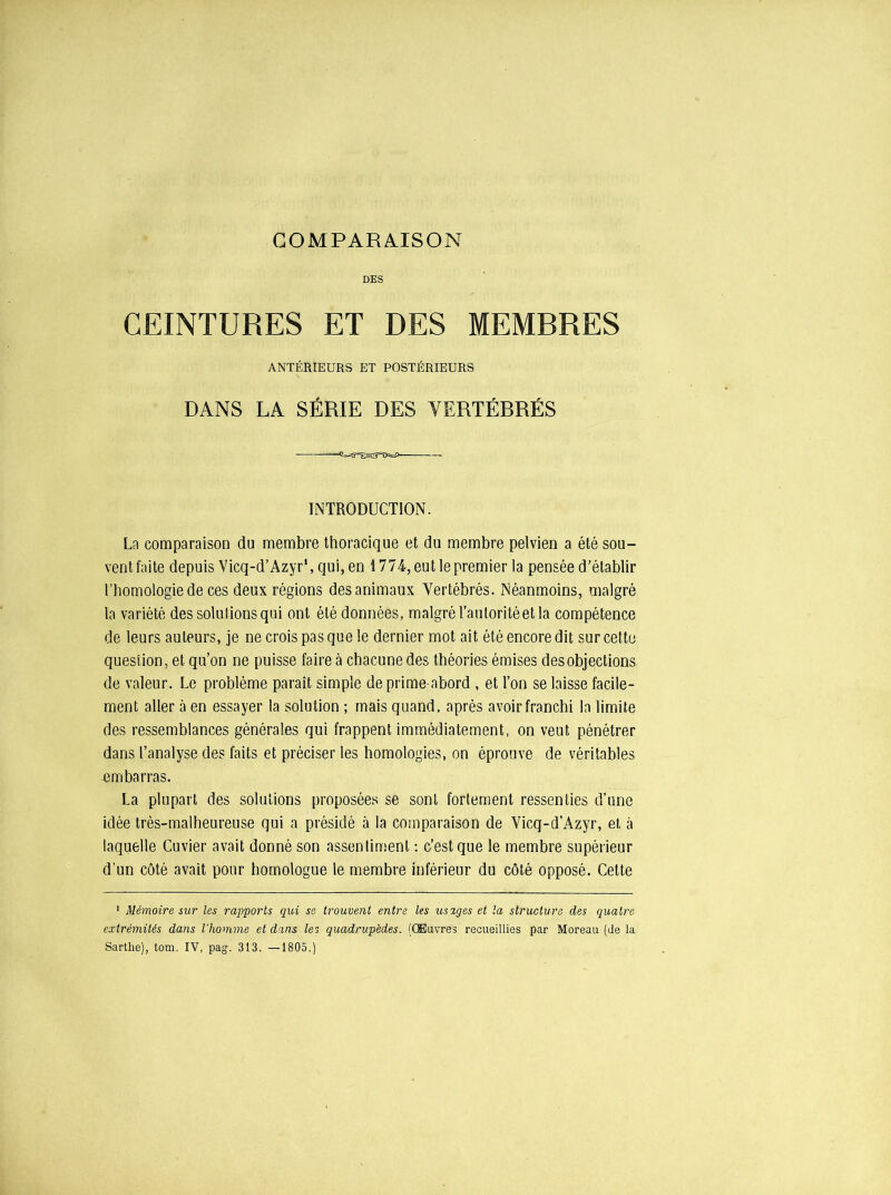 DES CEINTURES ET DES MEMBRES ANTÉRIEURS ET POSTÉRIEURS DANS LA SÉRIE DES YERTÉBRÉS INTRODUCTION. La comparaison du membre thoracique et du membre pelvien a été sou- vent faite depuis Vicq-d’Azyr', qui, en 1774, eut le premier la pensée d’établir l’homologie de ces deux régions des animaux Vertébrés. Néanmoins, malgré la variété des solutions qui ont été données, malgré Tauloritéet la compétence de leurs auteurs, je ne crois pas que le dernier mot ait été encore dit sur cette question, et qu’on ne puisse faire à chacune des théories émises des objections de valeur. Le problème paraît simple de prime-abord , et l’on se laisse facile- ment aller à en essayer la solution ; mais quand, après avoir franchi la limite des ressemblances générales qui frappent immédiatement, on veut pénétrer dans l’analyse des faits et préciser les homologies, on éprouve de véritables -embarras. La plupart des solutions proposées se sont fortement ressenties d’une idée très-malheureuse qui a présidé à la comparaison de Vicq-d’Azyr, et à laquelle Cuvier avait donné son assentiment : c’est que le membre supérieur d’un côté avait pour homologue le membre inférieur du côté opposé. Cette 1 Mémoire sur les rapports qui se trouvent entre les usages et la structura des quatre extrémités dans l'homme et dans les quadrupèdes. (Œuvres recueillies par Moreau (de la Sarthe), tom. IV, pag. 313. —1805.)