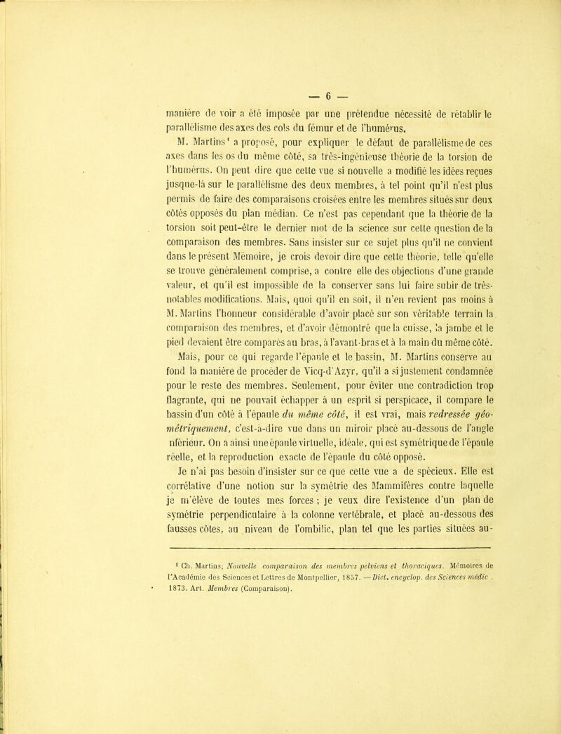 manière de voir a été imposée par une prélendue nécessité de rétablir le parallélisme des axes des cols du fémur et de l’humérus. M. Martins* a proposé, pour expliquer le défaut de parallélisme de ces axes dans les os du même côté, sa très-ingénieuse théorie de la torsion de l’humérus. On peut dire que celte vue si nouvelle a modifié les idées reçues jusque-là sur le parallélisme des deux membres, à tel point qu’il n’est plus permis de faire des comparaisons croisées entre les membres situés sur deux côtés opposés du plan médian. Ce n’est pas cependant que la théorie de la torsion soit peut-être le dernier mot de la science sur celte question de la comparaison des membres. Sans insister sur ce sujet plus qu’il ne convient dans le présent Mémoire, je crois devoir dire que cette théorie, telle qu’elle se trouve généralement comprise, a contre elle des objections d’une grande valeur, et qu’il est impossible de la conserver sans lui faire subir de très- notables modifications. Mais, quoi qu’il en soit, il n’en revient pas moins à M. Martins l’honneur considérable d’avoir placé sur son véritable terrain la comparaison des membres, et d’avoir démontré que la cuisse, la jambe et le pied devaient être comparés au bras, à l’avant-bras et à la main du môme côté. Mais, pour ce qui regarde l’épaule et le bassin, M. Martins conserve au fond la manière de procéder de Vicq-d’Azyr, qu’il a sijustement condamnée pour le reste des membres. Seulement, pour éviter une contradiction trop flagrante, qui ne pouvait échapper à un esprit si perspicace, il compare le bassin d’un côté à l’épaule du même côté, il est vrai, mais redressée géo- métriquement, c’est-à-dire vue dans un miroir placé au-dessous de l’augle nfériéur. On a ainsi uneépaule virtuelle, idéale, qui est symétriquede l’épaule réelle, et la reproduction exacte de l’épaule du côté opposé. le n’ai pas besoin d’insister sur ce que cette vue a de spécieux. Elle est corrélative d’une notion sur la symétrie des Mammifères contre laquelle je m’élève de toutes mes forces ; je veux dire l’existence d’un plan de symétrie perpendiculaire à la colonne vertébrale, et placé au-dessous des fausses côtes, au niveau de l’ombilic, plan tel que les parties situées au- 1 Ch. Martins; Nouvelle comparaison des membres pelviens et thoraciques. Mémoires de l'Académie des Sciences et Lettres de Montpellier, 1857. —Uict. encyclop. des Sciences médic , 1873. Art. Membres (Comparaison).
