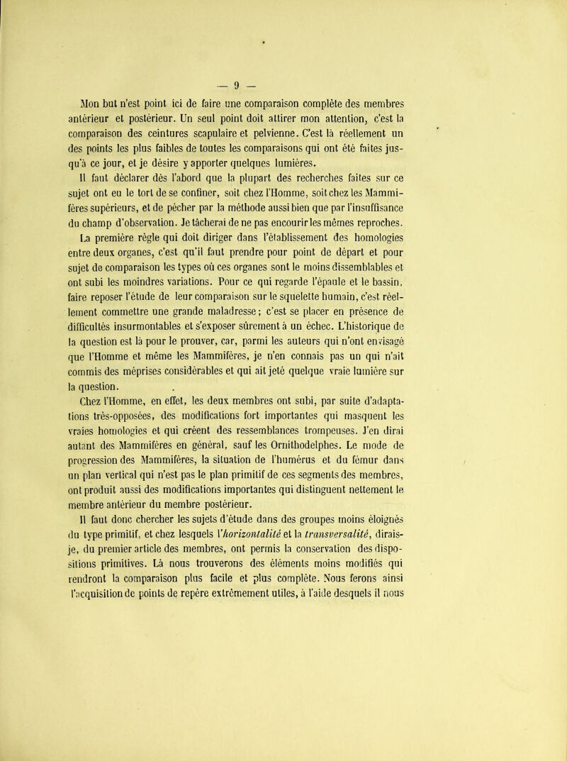 Mon but n’est point ici de faire une comparaison complète des membres antérieur et postérieur. Un seul point doit attirer mon attention, c’est la comparaison des ceintures scapulaire et pelvienne. C’est là réellement un des points les plus faibles de toutes les comparaisons qui ont été faites jus- qu’à ce jour, et je désire y apporter quelques lumières. 11 faut déclarer dès l’abord que la plupart des recherches faites sur ce sujet ont eu le tort de se confiner, soit chez l’Homme, soit chez les Mammi- fères supérieurs, et de pécher par la méthode aussi bien que par l’insuffisance du champ d’observation. Je tâcherai de ne pas encourir les mêmes reproches. La première règle qui doit diriger dans l’établissement des homologies entre deux organes, c’est qu’il faut prendre pour point de départ et pour sujet de comparaison les types où ces organes sont le moins dissemblables et ont subi les moindres variations. Pour ce qui regarde l’épaule et le bassin, faire reposer l’étude de leur comparaison sur le squelette humain, c’est réel- lement commettre une grande maladresse; c’est se placer en présence de difficultés insurmontables et s’exposer sûrement à un échec. L’historique de la question est là pour le prouver, car, parmi les auteurs qui n’ont envisagé que l’Homme et même les Mammifères, je n’en connais pas un qui n’ait commis des méprises considérables et qui ait jeté quelque vraie lumière sur la question. Chez l’Homme, en effet, les deux membres ont subi, par suite d’adapta- tions très-opposées, des modifications fort importantes qui masquent les vraies homologies et qui créent des ressemblances trompeuses. J’en dirai autant des Mammifères en général, sauf les Ornithodelphes. Le mode de progression des Mammifères, la situation de l’humérus et du fémur dans un plan vertical qui n’est pas le plan primitif de ces segments des membres, ont produit aussi des modifications importantes qui distinguent nettement le membre antérieur du membre postérieur. Il faut donc chercher les sujets d’étude dans des groupes moins éloignés du type primitif, et chez lesquels l'horizontalité et la transversalité, dirais- je, du premier article des membres, ont permis la conservation des dispo- sitions primitives. Là nous trouverons des éléments moins modifiés qui rendront la comparaison plus facile et plus complète. Nous ferons ainsi l’acquisition de points de repère extrêmement utiles, à l’aide desquels il nous