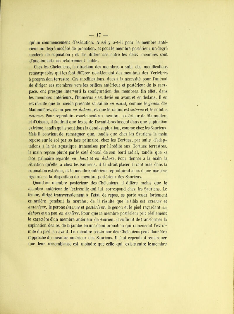 qu’un commencement d’exécution. Aussi y a-t-il pour le membre anté- rieur un degré modéré de pronation, et pour le membre postérieur un degré modéré de supination ; et les différences entre les deux membres sont d’une importance relativement faible. Chez les Chéloniens, la direction des membres a subi des modifications remarquables qui les font différer notablement des membres des Vertébrés à progression terrestre. Ces modifications, dues à la nécessité pour l’animal de diriger ses membres vers les orifices antérieur et postérieur de la cara- pace, ont presque interverti la configuration des membres. En effet, dans les membres antérieurs, l'humérus s’est dévié en avant et en dedans. Il en est résulté que le coude présente sa saillie en avant, comme le genou des Mammifères, et un peu en dehors, et que le radius est interne et le cubitus externe. Pour reproduire exactement un membre postérieur de Mammifère et d’Oiseau, il faudrait que les os de l’avant-bras fussent dans une supination extrême, tandis qu’ils sontdansla demi-supination, comme chez les Sauriens. Mais il convient de remarquer que, tandis que chez les Sauriens la main repose sur le sol par sa face palmaire, chez les Tortues, par suite d’adap- tations à la vie aquatique transmises par hérédité aux Tortues terrestres, la main repose plutôt par le côté dorsal de son bord radial, tandis que sa face palmaire regarde en haut et en dehors. Pour donner à la main la situation qu’elle a chez les Sauriens, il faudrait placer l’avant-bras dans la supination extrême, et le membre antérieur reproduirait alors d’une manière rigoureuse la disposition du membre postérieur des Sauriens. Quant au membre postérieur des Chéloniens, il diffère moins que le membre antérieur de l’extrémité qui lui correspond chez les Sauriens. Le fémur, dirigé transversalement à l’état de repos, se porte assez fortement en arrière pendant la marche ; de là résulte que le tibia est externe et antérieur, le péroné interne et 'postérieur, le genou et le pied regardant en dehors et un peu en arrière. Pour que ce membre postérieur prît réellement le caractère d’un membre antérieur de Saurien, il suffirait de transformer la supination des os delà jambe en une demi-pronation qui ramènerait l’exlré- mité du pied en avant. Le membre postérieur des Chéloniens peut doncêtre rapproché du membre antérieur des Sauriens. 11 faut cependant remarquer que leur ressemblance est moindre que celle qui existe entre le membre
