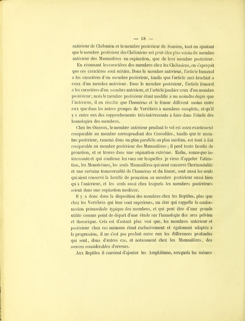 antérieur de Chélonien et le membre postérieur de Saurien, tout en ajoutant que le membre postérieur des Chéloniens est peut-être plus voisin du membre antérieur des Mammifères en supination, que de leur membre postérieur. En résumant lescaractè'res des membres chez les Chéloniens, on s’aperçoit que ces caractères sont mixtes. Dans le membre antérieur, l’article huméral a les. caractères d’un membre postérieur, tandis que l’article anti brachial a ceux d’un membre antérieur. Dans le membre postérieur, l’article fémoral a les caractères d’un membre antérieur, et l’article jambier ceux d’un membre postérieur; mais le membre postérieur étant modifié à un moindre degré que l’antérieur, il en résulte que l’humérus et le fémur différent moins entre eux que dans les autres groupes de Vertébrés à membres complets, et qu’il va entre eux des rapprochements très-intéressants à faire dans l’étude des homologies des membres. Chez les Oiseaux, le membre antérieur pendant le vol est assez exactement comparable au membre correspondant des Crocodiles, tandis que le mem- bre postérieur, ramené dans un plan parallèle au plan médian, est tout à fait comparable au membre postérieur des Mammifères ; il perd toute faculté de pronation, et se trouve dans une supination extrême. Enfin, remarque in- téressante et qui confirme les vues sur lesquelles je viens d’appeler l’atten- tion, les Monotrèmes, les seuls Mammifères qui aient conservé l’horizontalité et une certaine transversalité de l’humérus et du fémur, sont aussi les seuls qui aient conservé la faculté de pronalion au membre postérieur aussi bien qu’à l’antérieur, el les seuls aussi chez lesquels les membres postérieurs soient dans une supination modérée. Il y a donc dans la disposition des membres chez les Reptiles, plus que chez les Vertébrés qui leur sont supérieurs, un étal qui rappelle la confor- malion primordiale typique des membres, et qui peut être d’une grande utilité comme point de départ d’une étude sur l’homologie des arcs pelvien et thoracique. Cela est d’autant plus vrai que, les membres antérieur et postérieur chez ces animaux étant exclusivement et également adaptés à la progression, il ne s’est pas produit entre eux les différences profondes qui sont, dans d’autres cas, et notamment chez les Mammifères, des sources considérables d’erreurs. Aux Reptiles il convient d’ajouter les Amphibiens, auxquels les mêmes