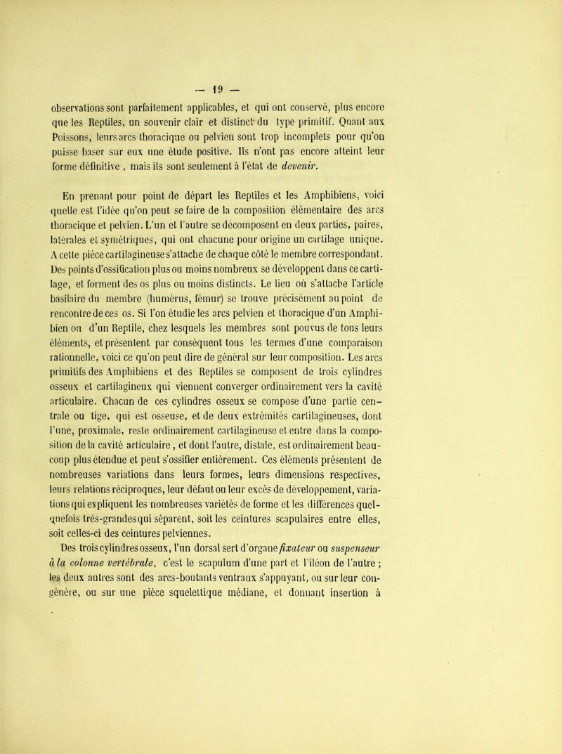 observations sont parfaitement applicables, et qui ont conservé, plus encore que les Reptiles, un souvenir clair et distinct du type primitif. Quant aux Poissons, leurs arcs thoracique ou pelvien sont trop incomplets pour qu’on puisse baser sur eux une étude positive. Ils n’ont pas encore atteint leur forme définitive , mais ils sont seulement à l’état de devenir. En prenant pour point de départ les Reptiles et les Amphibiens, voici quelle est l’idée qu’on peut se faire de la composition élémentaire des arcs thoracique et pelvien. L’un et l’autre se décomposent en deux parties, paires, latérales et symétriques, qui ont chacune pour origine un cartilage unique. A cette pièce cartilagineuse s’attache de chaque côté le membre correspondant. Des points d’ossification plus ou moins nombreux se développent dans ce carti- lage, et forment des os plus ou moins distincts. Le lieu où s’attache l’article basilaire du membre (humérus, fémur) se trouve précisément au point de rencontre de ces os. Si l’on étudie les arcs pelvien et thoracique d’un Amphi- bicn ou d’un Reptile, chez lesquels les membres sont pouvus de tous leurs éléments, et présentent par conséquent tous les termes d’une comparaison rationnelle, voici ce qu’on peut dire de général sur leur composition. Les arcs primitifs des Amphibiens et des Reptiles se composent de trois cylindres osseux et cartilagineux qui viennent converger ordinairement vers la cavité articulaire. Chacun de ces cylindres osseux se compose d’une partie cen- trale ou tige, qui est osseuse, et de deux extrémités cartilagineuses, dont l’une, proximale, reste ordinairement cartilagineuse et entre dans la compo- sition delà cavité articulaire, et dont l’autre, distale, est ordinairement beau- coup plus étendue et peut s’ossifier entièrement. Ces éléments présentent de nombreuses variations dans leurs formes, leurs dimensions respectives, leurs relations réciproques, leur défaut ou leur excès de développement, varia- tions qui expliquent les nombreuses variétés de forme et les différences quel- quefois très-grandes qui séparent, soit les ceintures scapulaires entre elles, soit celles-ci des ceintures pelviennes. Des trois cylindres osseux, l’un dorsal sert d’organe fixateur ou suspenseur à la colonne vertébrale, c’est le scapulum d’une part et l’iléon de l’autre ; les deux autres sont des arcs-boutants ventraux s’appuyant, ou sur leur con- génère, ou sur une pièce squelettique médiane, et donnant insertion à