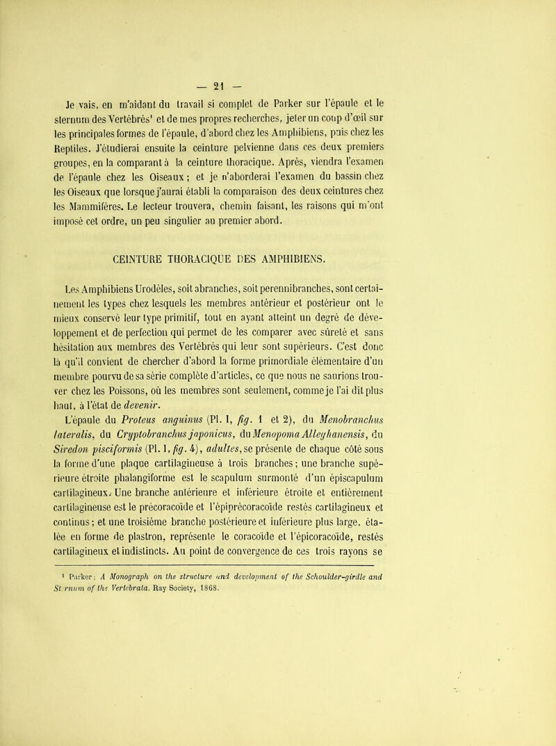 Je vais, en m’aidant du travail si complet de Parker sur l’épaule et le sternum des Vertébrés1 et de mes propres recherches, jeter un coup d’œil sur les principales formes de l’épaule, d’abord chez les Amphibiens, puis chez les Reptiles. J’étudierai ensuite la ceinture pelvienne dans ces deux premiers groupes, en la comparant à la ceinture thoracique. Après, viendra l’examen de l’épaule chez les Oiseaux ; et je n’aborderai l’examen du bassin chez les Oiseaux que lorsque j’aurai établi la comparaison des deux ceintures chez les Mammifères. Le lecteur trouvera, chemin faisant, les raisons qui m’ont imposé cet ordre, un peu singulier au premier abord. CEINTURE THORACIQUE UES AMPHIBIENS. Les Amphibiens Urodèles, soit abranches, soit perennibranches, sont certai- nement les types chez lesquels les membres antérieur et postérieur ont le mieux conservé leur type primitif, tout en ayant atteint un degré de déve- loppement et de perfection qui permet de les comparer avec sûreté et sans hésitation aux membres des Vertébrés qui leur sont supérieurs. C’est donc là qu’il convient de chercher d’abord la forme primordiale élémentaire d’un membre pourvu de sa série complète d’articles, ce que nous ne saurions trou- ver chez les Poissons, où les membres sont seulement, comme je l’ai dit plus haut, à l’état de devenir. L’épaule du Proteus anguinus (PL I, fig. 1 et 2), du Menobranchus /ateralis, du Cryptobranchus japonicus, düMenopomaAlleghanensis, du Siredon pisciformis (PI. 1, fig. 4), adultes, se présente de chaque côté sous la forme d’une plaque cartilagineuse à trois branches ; une branche supé- rieure étroite phalangiforme est le scapulum surmonté d’un épiscapulum cartilagineux.- Une branche antérieure et inférieure étroite et entièrement cartilagineuse est le précoraco'ide et l’épiprécoraco'ide restés cartilagineux et continus; et une troisième branche postérieure et inférieure plus large, éta- lée en forme de plastron, représente le coracoïde et l’épicoracôide, restés cartilagineux et indistincts. Au point de convergence de ces trois rayons se 1 Pailser; A Monograph on the structure and development of the Schoulder-girdle and Sternum, of the Vertebrata. Ray Society, 1868.