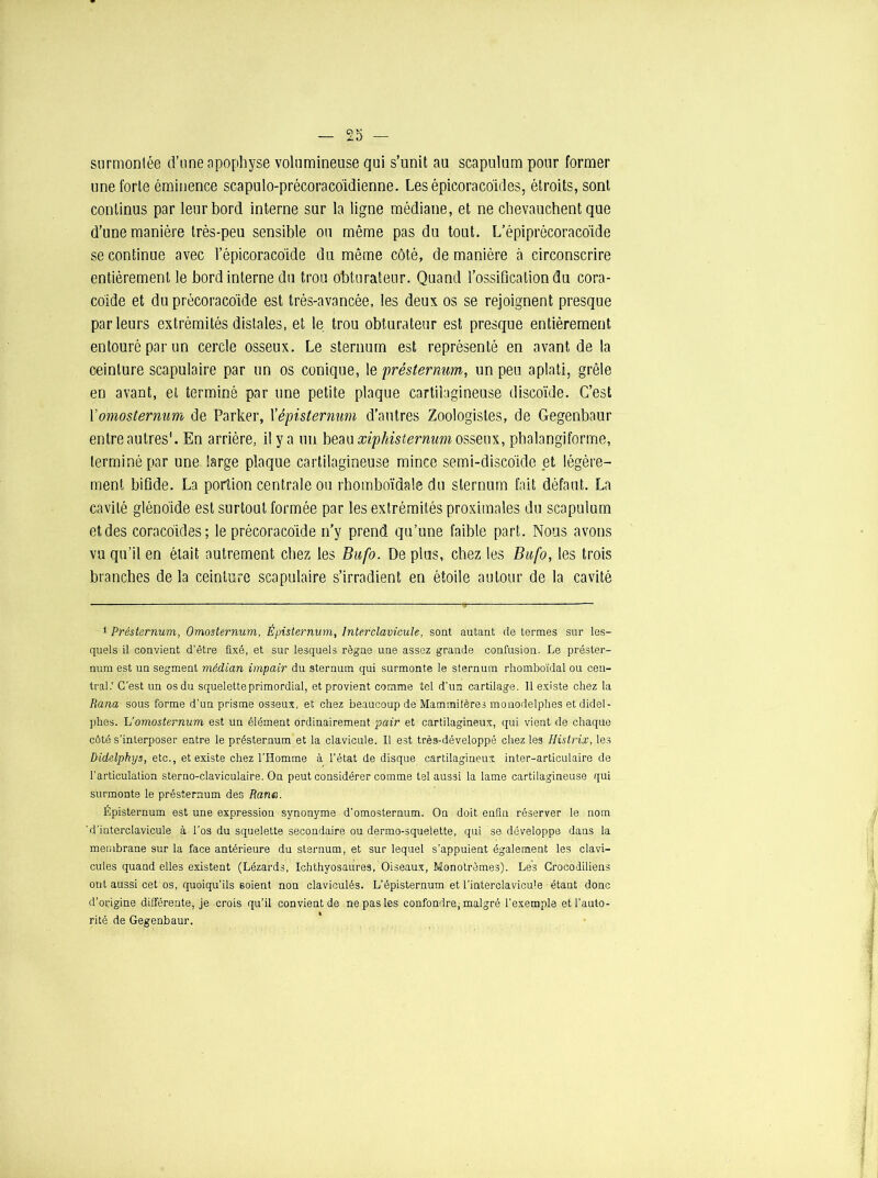 surmontée d’une apophyse volumineuse qui s’unit au scapulum pour former une forte éminence scapulo-précoraco'idienne. Lesépicoraco'ides, étroits, sont continus par leur bord interne sur la ligne médiane, et ne chevauchent que d’une manière très-peu sensible on même pas du tout. L’épiprécoracbide se continue avec l’épicoracoïde du môme côté, de manière à circonscrire entièrement le bord interne du trou obturateur. Quand l’ossification du cora- coïde et du précoracoïde est très-avancée, les deux os se rejoignent presque parleurs extrémités distales, et le trou obturateur est presque entièrement entouré par un cercle osseux. Le sternum est représenté en avant de la ceinture scapulaire par un os conique, le présternum, un peu aplati, grêle en avant, et terminé par une petite plaque cartilagineuse discoïde. C’est Yomosternum de Parker, 1 ’épistermm d’autres Zoologistes, de Gegenbaur entre autres1. En arrière, il y a un beau xipliisternum osseux, phalangiforme, terminé par une large plaque cartilagineuse mince semi-discoïde et légère- ment bifide. La portion centrale ou rhomboïdale du sternum fait défaut. La cavité glénoïde est surtout formée par les extrémités proximales du scapulum et des coracoïdes; le précoracoïde n’y prend qu’une faible part. Nous avons vu qu’il en était autrement chez les Bufo. De plus, chez les Bufo, les trois branches de la ceinture scapulaire s’irradient en étoile autour de la cavité 1 Présternum, Omosternum, Épisternum, Inter clavicule, sont autant de termes sur les- quels il convient d’être fixé, et sur lesquels règne une assez grande confusion. Le préster- num est un segment médian impair du sternum qui surmonte le sternum rhomboïdal ou cen- tral.' C’est un os du squelette primordial, et provient comme tel d'un cartilage. 11 existe chez la Rana sous forme d’un prisme osseux, et chez beaucoup de Mammifères monodelphes etdidel- phes. h’omosternum est un élément ordinairement pair et cartilagineux, qui vient de chaque côté s'interposer entre le présternum et la clavicule. Il est très-développé chez les Histrix, les Didelphys, etc., et existe chez l’Homme à l’état de disque cartilagineux inter-articulaire de l’articulation sterno-claviculaire. On peut considérer comme tel aussi la lame cartilagineuse qui surmonte le présternum des Rana. Épisternum est une expression synonyme d’omosternum. On doit enfin réserver le nom ’d’interclavicule à l'os du squelette secondaire ou dermo-squelette, qui se développe dans la membrane sur la face antérieure du sternum, et sur lequel s’appuient également les clavi- cules quand elles existent (Lézards, Ichthyosaures, Oiseaux, Monotrèmes). Les Crocodiliens ont aussi cet os, quoiqu’ils soient non claviculés. L’épisternum et l’interclavicule étant donc d’origine différente, je crois qu’il convient de ne pas les confondre, malgré l’exemple et l’auto- rité de Gegenbaur.