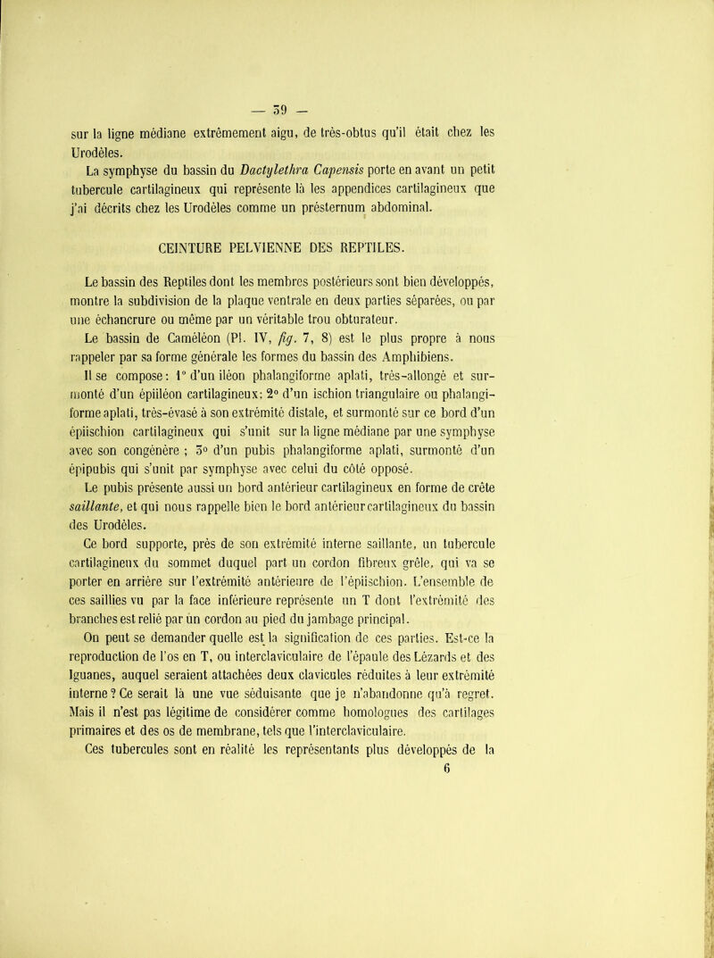 — 59 - sur la ligne médiane extrêmement aigu, de très-obtus qu’il était chez les Urodèles. La symphyse du bassin du Dactyletlira Capensis porte en avant un petit tubercule cartilagineux qui représente là les appendices cartilagineux que j’ai décrits chez les Urodèles comme un présternum abdominal. CEINTURE PELVIENNE DES REPTILES. Le bassin des Reptiles dont les membres postérieurs sont bien développés, montre la subdivision de la plaque ventrale en deux parties séparées, ou par une échancrure ou même par un véritable trou obturateur. Le bassin de Caméléon (PI. IV, fig. 7, 8) est le plus propre à nous rappeler par sa forme générale les formes du bassin des Amphibiens. Il se compose: 1° d’un iléon phalangiforrne aplati, très-allongé et sur- monté d’un épiiléon cartilagineux; 2° d’un ischion triangulaire ou phalangi- forme aplati, très-évasé à son extrémité distale, et surmonté sur ce bord d’un épiischion cartilagineux qui s’unit sur la ligne médiane par une symphyse avec son congénère ; 3° d’un pubis phalangiforrne aplati, surmonté d’un épipubis qui s’unit par symphyse avec celui du côté opposé. Le pubis présente aussi un bord antérieur cartilagineux en forme de crête saillante, et qui nous rappelle bien le bord antérieur cartilagineux du bassin des Urodèles. Ce bord supporte, près de son extrémité interne saillante, un tubercule cartilagineux du sommet duquel part un cordon fibreux grêle, qui va se porter en arrière sur l’extrémité antérieure de l’épiischion. L’ensemble de ces saillies vu par la face inférieure représente un T dont l’extrémité des brandies est relié par un cordon au pied du jambage principal. On peut se demander quelle est la signification de ces parties. Est-ce la reproduction de l’os en T, ou interclaviculaire de l’épaule des Lézards et des Iguanes, auquel seraient attachées deux clavicules réduites à leur extrémité interne ? Ce serait là une vue séduisante que je n’abandonne qu’à regret. Mais il n’est pas légitime de considérer comme homologues des cartilages primaires et des os de membrane, tels que l’interclaviculaire. Ces tubercules sont en réalité les représentants plus développés de la 6