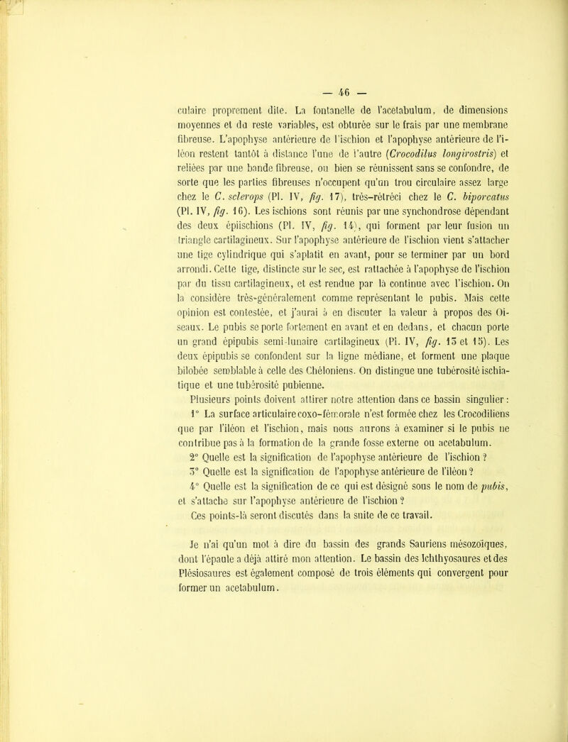 culaire proprement dite. La fontanelle de l’acetabulum, de dimensions moyennes et du reste variables, est obturée sur le frais par une membrane fibreuse. L’apophyse antérieure de l’ischion et l’apophyse antérieure de l’i- léon restent tantôt à distance l’une de l’autre (Crocodilus longirostris) et reliées par une bande fibreuse, ou bien se réunissent sans se confondre, de sorte que les parties fibreuses n’occupent qu’un trou circulaire assez large chez le C.sclerops (PL IV, fig. 17), très—rétréci chez le C. biporcatus (PL IV, fig. 16). Les ischions sont réunis par une synchondrose dépendant des deux épiischions (PL IV, fig. 14), qui forment par leur fusion un triangle cartilagineux. Sur l’apophyse antérieure de l’ischion vient s’attacher une tige cylindrique qui s’aplatit en avant, pour se terminer par un bord arrondi. Cette tige, distincte sur le sec, est rattachée à l’apophyse de l’ischion par du tissu cartilagineux, et est rendue par là continue avec l’ischion. On la considère très-généralement comme représentant le pubis. Mais cette opinion est contestée, et j’aurai à en discuter la valeur à propos des Oi- seaux. Le pubis se porte fortement en avant et en dedans, et chacun porte un grand épipubis semi lunaire cartilagineux (PL IV, fig. 15 et 15). Les deux épipubis se confondent sur la ligne médiane, et forment une plaque bilobée semblable à celle des Chéloniens. On distingue une tubérosité ischia- tique et une tubérosité pubienne. Plusieurs points doivent attirer notre attention dans ce bassin singulier: 1° La surface articulairecoxo-fémorale n’est formée chez les Crocodiliens que par l’iléon et l’ischion, mais nous aurons à examiner si le pubis ne contribue pas à la formation de la grande fosse externe ou acetabulum. T Quelle est la signification de l’apophyse antérieure de l’ischion ? 5° Quelle est la signification de l’apophyse antérieure de l’iléon? 4° Quelle est la signification de ce qui est désigné sous le nom de pubis, et s’attache sur l’apophyse antérieure de l’ischion ? Ces points-là seront discutés dans la suite de ce travail. Je n’ai qu’un mot à dire du bassin des grands Sauriens mésozoïques, dont l’épaule a déjà attiré mon attention. Le bassin des Ichlhyosaures et des Plésiosaures est également composé de trois éléments qui convergent pour former un acetabulum.