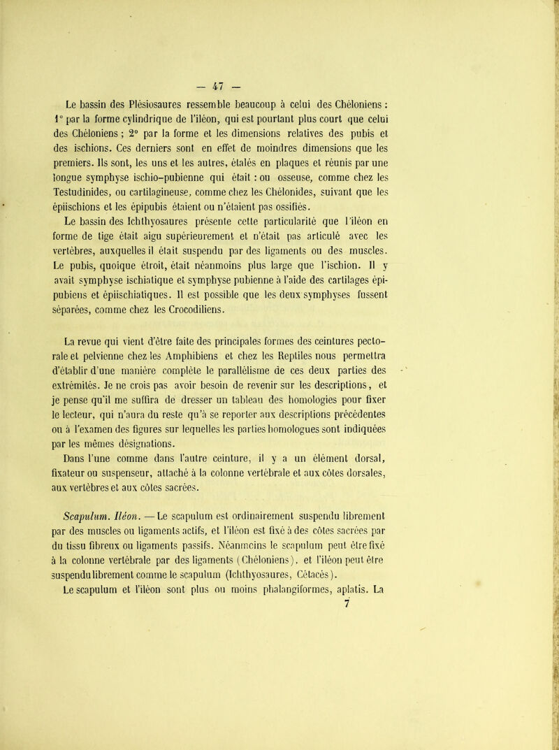 - 47 Le bassin des Plésiosaures ressemble beaucoup à celui des Cbéloniens : 1° par la forme cylindrique de l’iléon, qui est pourtant plus court que celui des Chéloniens ; 2° par la forme et les dimensions relatives des pubis et des ischions. Ces derniers sont en effet de moindres dimensions que les premiers. Ils sont, les uns et les autres, étalés en plaques et réunis par une longue symphyse ischio-pubienne qui était : ou osseuse, comme chez les Testudinides, ou cartilagineuse, comme chez les Chélonides, suivant que les épiischions et les épipubis étaient ou n’étaient pas ossifiés. Le bassin des Ichthyosaures présente cette particularité que l’iléon en forme de tige était aigu supérieurement et n’était pas articulé avec les vertèbres, auxquelles il était suspendu par des ligaments ou des muscles. Le pubis, quoique étroit, était néanmoins plus large que l’ischion. 11 y avait symphyse ischiatique et symphyse pubienne à l’aide des cartilages épi- pubiens et épiischiatiques. 11 est possible que les deux symphyses fussent séparées, comme chez les Crocodiliens. La revue qui vient d’être faite des principales formes des ceintures pecto- rale et pelvienne chez les Amphibiens et chez les Reptiles nous permettra d’établir d’une manière complète le parallélisme de ces deux parties des extrémités. Je ne crois pas avoir besoin de revenir sur les descriptions, et je pense qu’il me suffira de dresser un tableau des homologies pour fixer le lecteur, qui n’aura du reste qu’à se reporter aux descriptions précédentes ou à l’examen des figures sur lequelles les parties homologues sont indiquées par les mêmes désignations. Dans l’une comme dans l’autre ceinture, il y a un élément dorsal, fixateur ou suspenseur, attaché à la colonne vertébrale et aux côtes dorsales, aux vertèbres et aux côtes sacrées. Scapulum. Iléon. —Le scapulum est ordinairement suspendu librement par des muscles ou ligaments actifs, et l’iléon est fixé à des côtes sacrées par du tissu fibreux ou ligaments passifs. Néanmoins le scapulum peut être fixé à la colonne vertébrale par des ligaments (Chéloniens), et l’iléon peut être suspendu librement comme le scapulum (Ichthyosaures, Cétacés). Le scapulum et l’iléon sont plus ou moins phalangiformes, aplatis. La