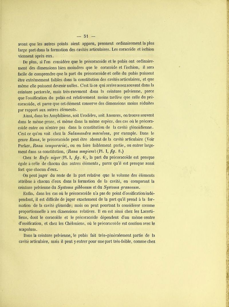 avant que les autres points aient apparu, prennent ordinairement la plus large part dans la formation des cavités articulaires. Les coracoïde et ischion viennent après eux. De plus, si l’on considère que le précoracoïde et le pubis ont ordinaire- ment des dimensions bien moindres que le coracoïde et l’iscbion, il sera facile de comprendre que la part du précoracoïde et celle du pubis puissent être extrêmement faibles dans la constitution des cavités articulaires, et que même elle puissent devenir milles. C’est là ce qui arrive assez souvent dans la ceinture pectorale, mais très-rarement dans la ceinture pelvienne, parce que l’ossification du pubis est relativement moins tardive que celle du pré- coraco'ide, et parce que cet élément conserve des dimensions moins réduites par rapport aux autres éléments. Ainsi, dans les Amphibiens, soit Urodèles, soit Anoures, on trouve souvent dans le même genre, et même dans la même espèce, des cas où le précora- coïde entre ou n’entre pas dans la constitution de la cavité glénoïdienne. C’est ce qu’on voit chez la Salamandra maculosa, par exemple. Dans le genre Rana, le précoracoïde peut être absent de la cavité articulaire (Voir Parker, Rana temporaria), ou en faire faiblement partie, ou entrer large- ment dans sa constitution, (Rana mugiens){PI. I, fig. 8.) Chez le Bufo niger (PI. I, fig. 6), la part du précoracoïde est presque égale à celle de chacun des autres éléments, parce qu’il est presque aussi fort que chacun d’eux. On peut juger du reste de la part relative que le volume des éléments attribue à chacun d’eux dans la formation de la cavité, en comparant la ceinture pelvienne du Sgstoma gibbosum et du Systoma granosum. Enfin, dans les cas où le précoracoïde n’a pas de point d’ossification indé- pendant, il est difficile de juger exactement de la part qu’il prend à la for- mation de la cavité glénoïde; mais on peut pourtant la considérer comme proportionnelle à ses dimensions relatives. 11 en est ainsi chez les Lacerti- liens, dont le coracoïde et le précoracoïde dépendent d’un même centre d’ossification, et chez les Chéloniens, où le précoracoïde est continu avec le scapulum. Dans la ceinture pelvienne, le pubis fait très-généralement partie de la cavité articulaire, mais il peut y entrer pour unepart très-faible, comme chez