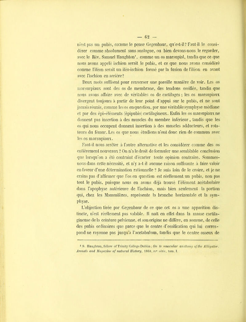 n’esl pss un pubis, comme le pense Gegenbaur, qu’est-il? Faut-il le consi- dérer comme absolument sans analogue, ou bien devons-nous le regarder, avec le Rév. Samuel Haughton', comme un os marsupial, tandis que ce que nous avons appelé ischion serait le pubis, et ce que nous avons considéré comme l’iléon serait un iléo-ischion formé par la fusion de l’iléon en avant avec l’ischion en arrière? Deux mots suffisent pour renverser une pareille manière de voir. Les os marsurpiaux sont des os de membrane, des tendons ossifiés, tandis que nous avons affaire avec de véritables os de cartilages ; les os marsupiaux divergent toujours à partir de leur point d’appui sur le pubis, et ne sont jamais réunis, comme les os enquestion, par une véritable symphyse médiane et par des épi-éléments (épipubis) cartilagineux. Enfin les os marsupiaux ne donnent pas insertion à des muscles du membre inférieur, tandis que les os qui nous occupent donnent insertion à des muscles adducteurs, et rota- teurs du fémur. Les os que nous étudions n’ont donc rien de commun avec les os marsupiaux. Faut-il nous arrêter à l’autre alternative et les considérer comme des os entièrement nouveaux ? On n’a le droit de formuler une semblable conclusion que lorsqu’on a été contraint d’écarter toute opinion contraire. Sommes- nous dans cette nécessité, et n’y a-t-il aucune raison suffisante à faire valoir en faveur d’une détermination rationnelle? Je suis loin de le croire, et je ne crains pas d’affirmer que l’os en question est réellement un pubis, non pas tout le pubis, puisque nous en avons déjà trouvé l’élément acélabulaire dans l’apophyse antérieure de l’ischion, mais bien seulement la portion qui, chez les Mammifères, représente la branche horizontale et la sym- physe. L’objection tirée par Gegenbaur de ce que cet os a une apparition dis- tincte, n’est réellement pas valable. !1 naît en effet dans la masse cartila- gineuse de la ceinture pelvienne, et son origine ne diffère, en somme, de celle des pubis ordinaires que parce que le centre d’ossification qui lui corres- pond ne rayonne pas jusqu’à l’acetabulum, tandis que le centre osseux de 1 S. Haughton, fellow ofTrinity College Dublin ; On te muscular anatomy of the Alligator. Armais and Magazine of natural History, 1868, ive série, tom. I.