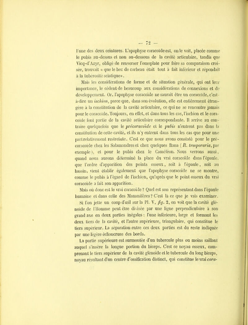 le pubis au-dessus et non au-dessous de la cavité articulaire, tandis que Yicq-d’Azyr, obligé de renverser l’omoplate pour faire sa comparaison croi- sée, trouvait « que le bec de corbeau était tout à fait inférieur et répondait à la tubérosité sciatique». Mais les considérations de forme et de situation générale, qui ont leur importance, le cèdent de beaucoup aux considérations de connexions et de développement. Or, l’apophyse coracoïde ne saurait être un coracoïde, c’est- à-dire un ischion, parce que, dans son évolution, elle est entièrement étran- gère à la constitution de la cavité articulaire, ce qui ne se rencontre jamais pour le coracoïde. Toujours, en effet, et dans tous les cas, l’ischion et le cora- coïde font partie de la cavité articulaire correspondante. 11 arrive au con- traire quelquefois que le précoracoïde et le pubis n’entrent pas dans la constitution de cette cavité, et ils n’y entrent dans tous les cas que pour une part relativement restreinte. C’est ce que nous avons constaté pour le pré- coracoïde chez les Salamandres et chez quelques Rana (R. temporaria, par exemple), et pour le pubis chez le Caméléon. Nous verrons aussi, quand nous aurons déterminé la place du vrai coracoïde dans l’épaule, que l’ordre d’apparition des points osseux, soit à l’épaule, soit au bassin, vient établir également que l’apophyse coracoïde ne se montre, comme le pubis à l’égard de l’ischion, qu’aprèsque le point osseux du vrai coracoïde a fait son apparition. Mais où donc est le vrai coracoïde? Quel est son représentant dans l’épaule humaine et dans celle des Mammifères? C’est là ce que je vais examiner. Si l’on jette un coup d'œil sur la PI. Y, fig. 2, on voit que la cavité glé- noïde de l’Homme peut être divisée par une ligne perpendiculaire à son grand axe en deux parties inégales : l’une inférieure, large et formant les deux tiers de la cavité, et l’autre supérieure, triangulaire, qui constitue le tiers supérieur. La séparation entre ces deux parties est du reste indiquée par une légère échancrure des bords. La partie supérieure est surmontée d’un tubercule plus ou moins saillant auquel s’insère la longue portion du biceps. C’est ce noyau osseux, com- prenant le tiers supérieur de la cavité glénoïde et le tubercule du long biceps, noyau résultant d’un centre d’ossification distinct, qui constitue le vrai cora-