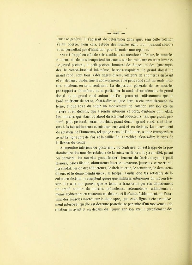 leur axe général. Il s’agissait de déterminer dans quel sens celte rotation s’était opérée. Pour cela, l’élude des muscles était d’un puissant secours et ne permettait pas d’hésitation pour formuler une réponse. On est frappé en effet de voir combien, au membre antérieur, les muscles rotateurs en dedans l’emportent fortement sur les rotateurs en sens inverse. Le grand pectoral, le petit pectoral huméral des Singes et des Quadrupè- des, le coraco-brachial lui-même, le sous-scapulaire, le grand dorsal, le grand rond, sont tous, à des degrés divers, rotateurs de l’humérus en avant et en dedans, tandis que le sous-épineux et le petit rond sont les seuls mus- cles rotateurs en sens contraire. La disposition générale de ces muscles par rapport à l’humérus, et en particulier le mode d’enroulement du grand dorsal et du grand rond autour de l'os, prouvent suffisamment que le bord antérieur de cet os, c’est-à-dire sa ligne âpre, a été primitivement in- terne, et que l’os a dû subir un mouvement de rotation sur son axe en arrière et en dedans, qui a rendu antérieur ce bord, d’interne qu’il était. Les muscles qui étaient d’abord directement adducteurs, tels que grand pec- toral, petit pectoral, coraco-brachial, grand dorsal, grand rond, sont deve- nus à la fois adducteurs et rotateurs en avant et en dedans. Le mouvement de rotation de l’humérus, tel que je viens de l’indiquer, a donc transporté en avant la ligne âpre de l’os et la saillie de la trochlée, c’est-à-dire le sens de la flexion du coude. Au membre inférieur ou postérieur, au contraire, on est frappé de la pré- dominance des muscles rotateurs de la cuisse en dehors. 11 y a en effet, parmi ces derniers, les muscles grand fessier, tenseur du fascia, moyen et petit fessiers, psoas iliaque, obturateurs interne et externe, jumeaux, carré crural, pyramidal, les quatre adducteurs, le droit interne, le couturier, le demi-ten- dineux et le demi-membraneux, le biceps; tandis que les rotateurs de la cuisse en dedans ne comptent guère que lesfibres antérieures du moyen fes- sier. Il y a là une preuve que le fémur a transformé par son déplacement un grand nombre de muscles prémoteurs, rétromoteurs, adducteurs et même abducteurs en rotateurs en dehors, et il résulte évidemment, de l’exa- men des muscles insérés sur la ligne âpre, que cette ligne a été primitive- ment interne et qu’elle est devenue postérieure par suite d’un mouvement de rotation en avant et en dedans du fémur sur son axe. L’enroulement des