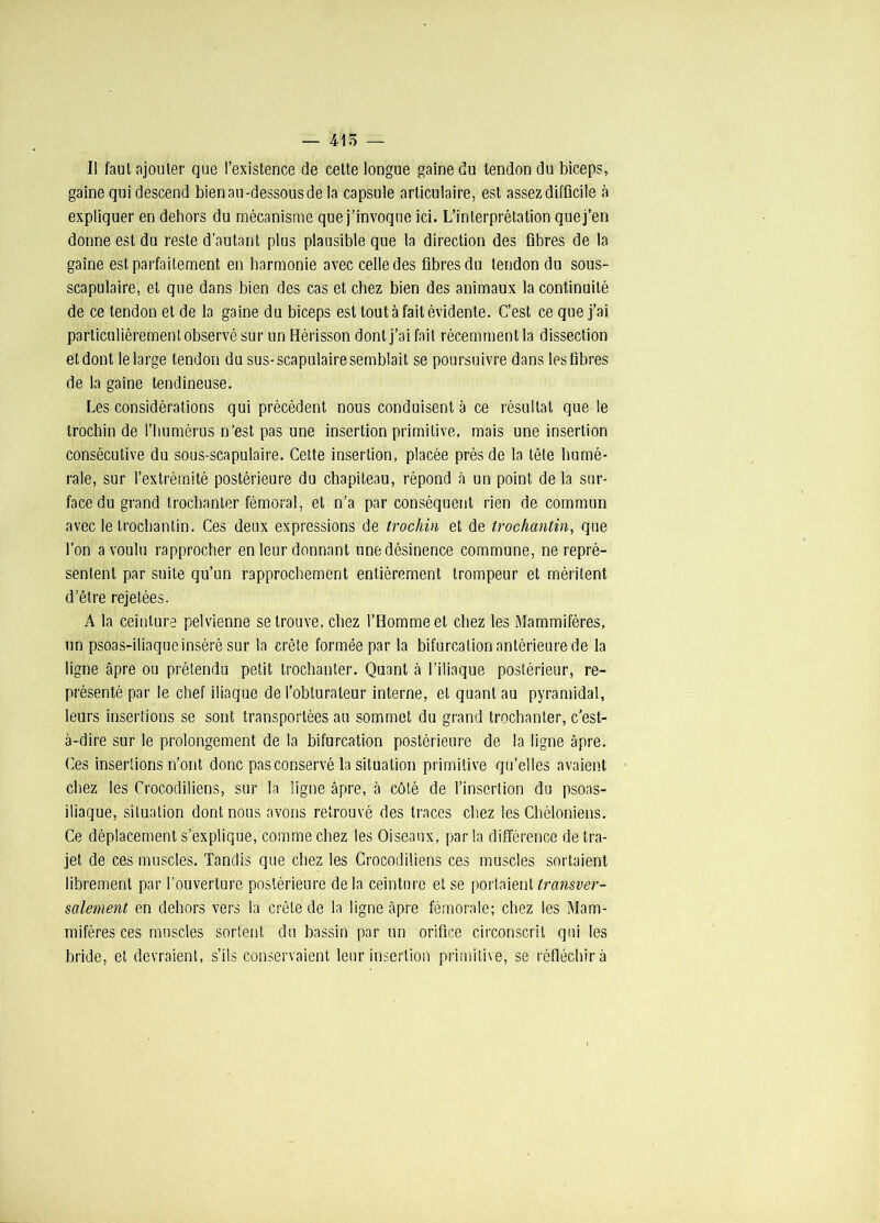 — 415 — Il faut ajouter que l’existence de celte longue gaine du tendon du biceps, gaine qui descend bien au-dessous de la capsule articulaire, est assez difficile à expliquer en dehors du mécanisme que j’invoque ici. L’interprétation quej’en donne est du reste d’autant plus plausible que la direction des fibres de la gaine est parfaitement en harmonie avec celle des fibres du tendon du sous- scapulaire, et que dans bien des cas et chez bien des animaux la continuité de ce tendon et de la gaine du biceps est tout à fait évidente. C’est ce que j’ai particulièrement observé sur un Hérisson dont j’ai fait récemment la dissection et dont le large tendon du sus-scapulaire semblait se poursuivre dans les fibres de la gaine tendineuse. Les considérations qui précèdent nous conduisent a ce résultat que le trochin de l’humérus n’est pas une insertion primitive, mais une insertion consécutive du sous-scapulaire. Cette insertion, placée près de la tête humé- rale, sur l’extrémité postérieure du chapiteau, répond à un point de la sur- face du grand trochanter fémoral, et n’a par conséquent rien de commun avec le trocbantin. Ces deux expressions de trochin et de trochantin, que l’on a voulu rapprocher en leur donnant une désinence commune, ne repré- sentent par suite qu’un rapprochement entièrement trompeur et méritent d’être rejetées. A la ceinture pelvienne se trouve, chez l’Homme et chez les Mammifères, un psoas-iliaque inséré sur la crête formée par la bifurcation antérieure de la ligne âpre ou prétendu petit trochanter. Quant à l’iliaque postérieur, re- présenté par le chef iliaque de l’obturateur interne, et quant au pyramidal, leurs insertions se sont transportées au sommet du grand trochanter, c’est- à-dire sur le prolongement de la bifurcation postérieure de la ligne âpre. Ces insertions n’ont donc pas conservé la situation primitive quelles avaient chez les Crocodiliens, sur la ligne âpre, à côté de l’insertion du psoas- iliaque, situation dont nous avons retrouvé des traces chez les Chéloniens. Ce déplacement s’explique, comme chez les Oiseaux, par la différence de tra- jet de ces muscles. Tandis que chez les Crocodiliens ces muscles sortaient librement par l’ouverture postérieure delà ceinture et se porlaienUnmsîw- salement en dehors vers la crête de la ligne âpre fémorale; chez les Mam- mifères ces muscles sortent du bassin par un orifice circonscrit qui les bride, et devraient, s’ils conservaient leur insertion primitive, se réfléchir à