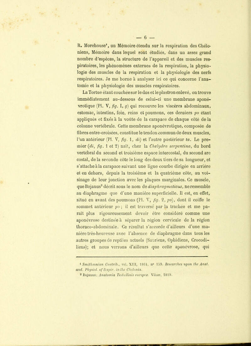 R. Morehouse1, un Mémoire étendu sur la respiration des Chélo- niens, Mémoire dans lequel sont étudiés, dans un assez grand nombre d’espèces, la structure de l’appareil et des muscles res- piratoires, les phénomènes externes de la respiration, la physio- logie des muscles de la respiration et la physiologie des nerfs respiratoires. Je me borne à analyser ici ce qui concerne l’ana- tomie et la physiologie des muscles respiratoires. La Tortue étant couchéesur le dos et le plastron enlevé, on trouve immédiatement au-dessous de celui-ci une membrane aponé- vrotique (PI. Y, fig. I, g) qui recouvre les viscères abdominaux, estomac, intestins, foie, reins et poumons, ces derniers po étant appliqués et fixés à la voûte de la carapace de chaque côté de la colonne vertébrale. Cette membrane aponévrotique, composée de fibres entre-croisées, constitue le tendon commun de deux muscles, l’un antérieur (PL V, fig. 1, cli) et l’autre postérieur ta. Le pre- mier (di, fig. 1 et 2) naît, chez la Chelydra serpentina, du bord vertébral du second et troisième espace intercostal, du second arc costal, de la seconde côte le long des deux tiers de sa longueur, et s’attache à la carapace suivant une ligne courbe dirigée en arrière et en dehors, depuis la troisième et la quatrième côte, au voi- sinage de leur jonction avec les plaques marginales. Ce muscle, queBojanus2 décrit sous le nom dq diaphragmations, neressemble au diaphragme que d’une manière superficielle. Il est, en effet, situé en avant des poumons (PL Y, fig. 2, po), dont il coiffe le sommet antérieur po ; if est traversé par la trachée et me pa- raît plus rigoureusement devoir être considéré comme une aponévrose destinée à séparer la région cervicale de la région thoraco-abdominale. Ce résultat s’accorde d’ailleurs d’une ma- nière très-heureuse avec l’absence de diaphragme dans tous les autres groupes de reptiles actuels (Sauriens, Ophidiens, Crocodi- liens); et nous verrons d’ailleurs que cette aponévrose, qui 1 Smithsonian Contrib., vol. XIII, 1864, n° 159. Researches upon the Anat. and. Pliysiol. of Respir. in lhe Chclonia. 2 Bojanus; Anatomia Testudïnis europeæ. Viluæ, 1819.