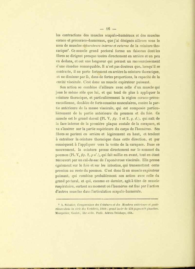 les contractions des muscles scapulo-huméraux et des muscles coraco et précoraco-huméraux, que j’ai désignés ailleurs sous le nom de muscles obturateurs interne et externe de la ceinture tho- racique1. Ce muscle grand pectoral forme un faisceau dont les fibres se dirigent presque toutes directement en arrière et un peu en dedans, et ont une longueur qui permet un raccourcissement d’une étendue remarquable. Il n’est pas douteux que, lorsqu’il se contracte, fine porte fortement en arrière la ceinture thoracique, et ne diminue par là, dans de fortes proportions, la capacité de la cavité viscérale. C’est donc un muscle expirateur puissant. Son action se combine d’ailleurs avec celle d’un muscle qui joue le même rôle que lui, et qui tend de plus à appliquer la ceinture thoracique, et particulièrement la région coraco-préco- racoïdienne, doublée de forts coussins musculaires, contre la par- tie antérieure de la masse viscérale, qui est composée particu- lièrement de la partie antérieure du poumon et du foie. Ce muscle est le grand dorsal (PI. Y, fig. 1 et 2, g. d.), qui naît de la face interne de la première plaque costale de la carapace, et va s’insérer sur la partie supérieure du corps de l’humérus. Ses fibres se portent en arrière et légèrement en haut, et tendent à entraîner la ceinture thoracique dans celte direction, et par conséquent à l’appliquer vers la voûte de la carapace. Dans ce mouvement, la ceinture presse directement sur le sommet du poumon (PI. V, fig. 2,po'.)t qui fait saillie en avant, tout en étant recouvert par un cul-de-sac de l’aponévrose viscérale. Elle presse également sur le foie et sur les intestins, qui transmettent cette pression au reste du poumon. C’est donc là un muscle expirateur puissant, qui combine probablement son action avec celle du grand pectoral, et qui, comme ce dernier, agit à titre de muscle respiratoire, surtout au moment où l’humérus est fixé par l'action d’autres muscles dans l'articulation scapulo-humérale. 1 A. Sabatier; Comparaison des Ceintures et des Membres antérieurs et posté- rieurs dans la série des Vertébrés, 1880 ; grand in-4° de 438 pages et 9 planches. Montpellier, Coulet., libr.-édit. Paris, Adrien Delahaye, édit.