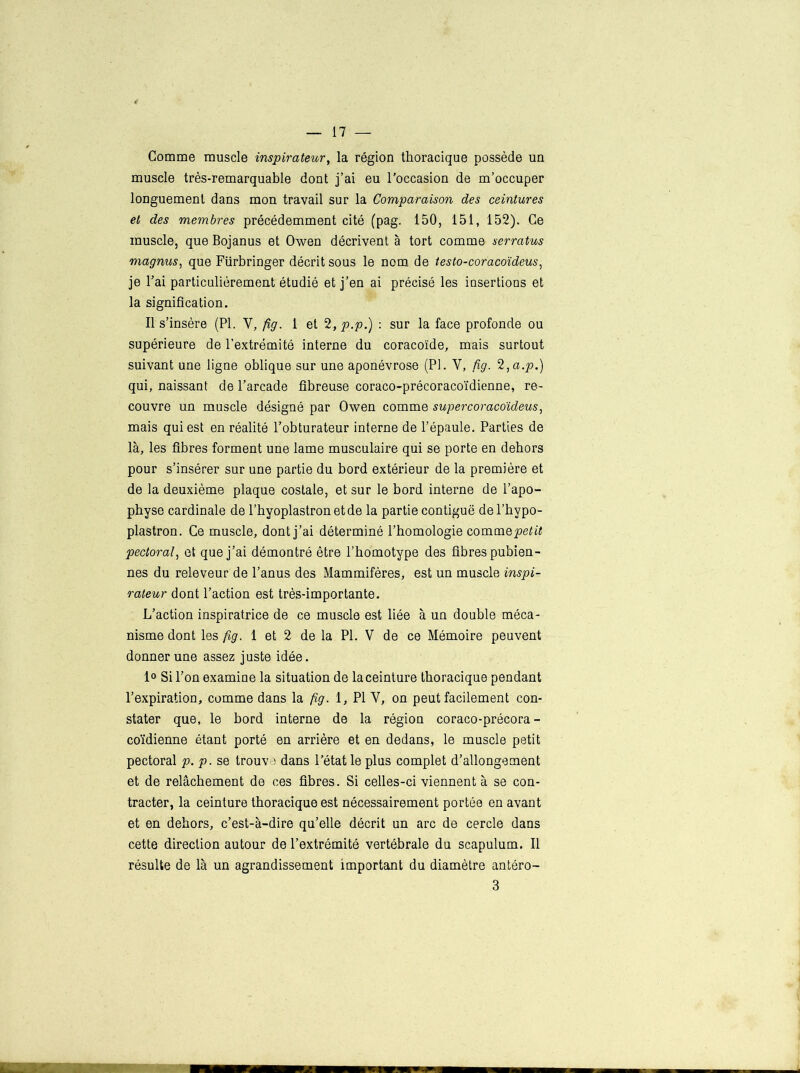 Gomme muscle inspirateur, la région thoracique possède un muscle très-remarquable dont j’ai eu l’occasion de m’occuper longuement dans mon travail sur la Comparaison des ceintures et des membres précédemment cité (pag. 150, 151, 152). Ce muscle, que Bojanus et Owen décrivent à tort comme serratus magnus, que Fürbringer décrit sous le nom de testo-coracoïdeus, je l’ai particulièrement étudié et j’en ai précisé les insertions et la signification. Il s’insère (PL Y, fig. 1 et 2,p.p.) : sur la face profonde ou supérieure de l’extrémité interne du coracoïde, mais surtout suivant une ligne oblique sur une aponévrose (PI. Y, fig. 2,a.p.) qui, naissant de l’arcade fibreuse coraco-précoracoïdienne, re- couvre un muscle désigné par Owen comme supercoracoideus, mais qui est en réalité l’obturateur interne de l’épaule. Parties de là, les fibres forment une lame musculaire qui se porte en dehors pour s’insérer sur une partie du bord extérieur de la première et de la deuxième plaque costale, et sur le bord interne de l’apo- physe cardinale de l’hyoplastronetde la partie contiguë del’hypo- plastron. Ce muscle, dont j’ai déterminé l’homologie comme petit pectoral, et que j’ai démontré être l’bomotype des fibres pubien- nes du releveur de l’anus des Mammifères, est un muscle inspi- rateur dont l’action est très-importante. L’action inspiratrice de ce muscle est liée à un double méca- nisme dont les fig. 1 et 2 de la PI. V de ce Mémoire peuvent donner une assez juste idée. 1° Si l'on examine la situation de la ceinture thoracique pendant l’expiration, comme dans la fig. 1, PI Y, on peut facilement con- stater que, le bord interne de la région coraco-précora- coïdienne étant porté en arrière et en dedans, le muscle petit pectoral p. p. se trouv ; dans l’état le plus complet d’allongement et de relâchement de ces fibres. Si celles-ci viennent à se con- tracter, la ceinture thoracique est nécessairement portée en avant et en dehors, c’est-à-dire qu’elle décrit un arc de cercle dans cette direction autour de l’extrémité vertébrale du scapulum. Il résulte de là un agrandissement important du diamètre antéro- 3