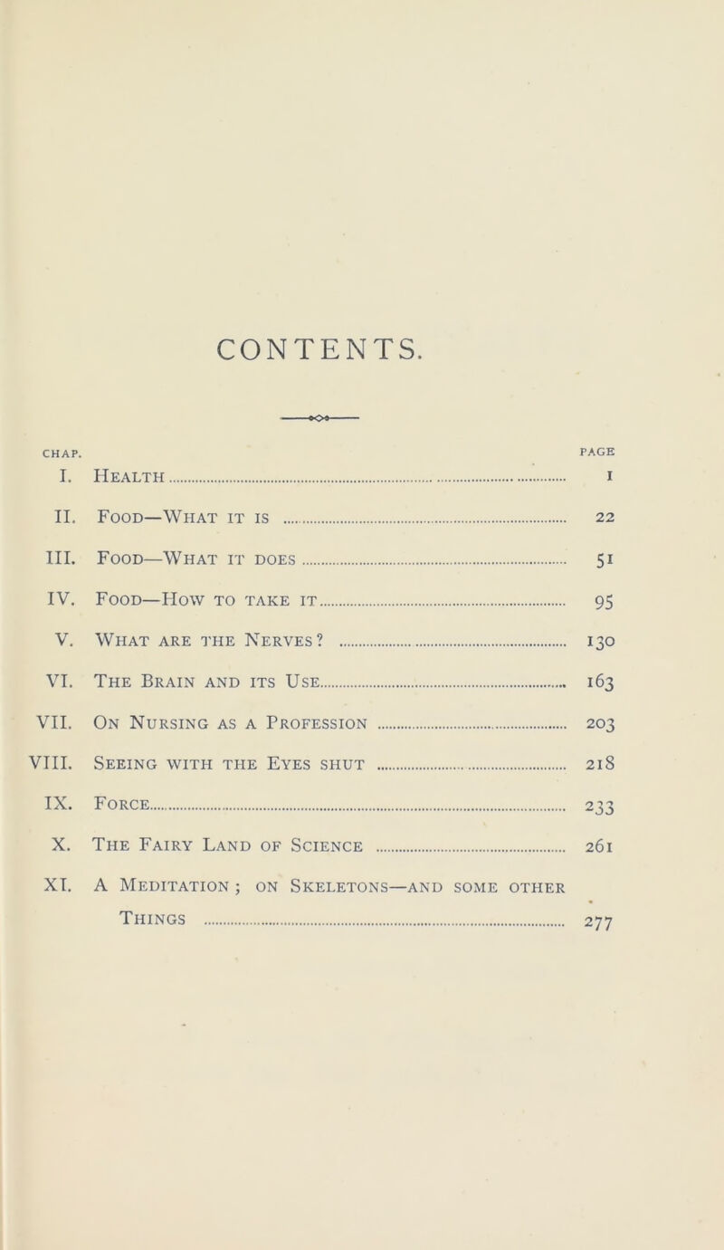 CONTENTS. CHAP. PAGE I. Health i II. Food—What it is 22 III. Food—What it does 51 IV. Food—How to take it 95 V. What are the Nerves? 130 VI. The Brain and its Use 163 VII. On Nursing as a Profession 203 VIII. Seeing with the Eyes shut 218 IX. Force 233 X. The Fairy Land of Science 261 XT. A Meditation ; on Skeletons—and some other Things 277