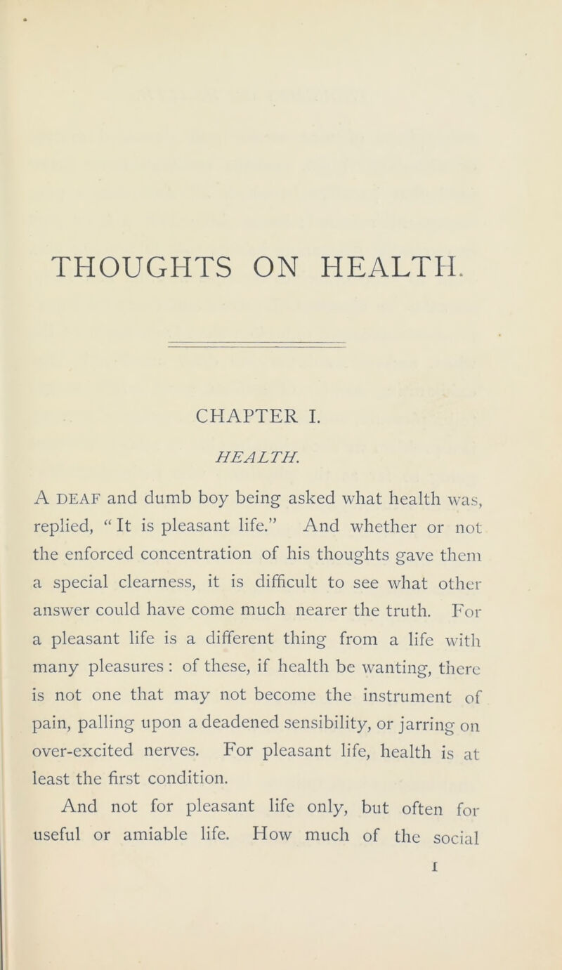 THOUGHTS ON HEALTH. CHAPTER I. HEALTH. A DEAF and dumb boy being asked what health was, replied, “ It is pleasant life.” And whether or not the enforced concentration of his thoughts gave them a special clearness, it is difficult to see what other answer could have come much nearer the truth. Por a pleasant life is a different thing from a life with many pleasures : of these, if health be wanting, there is not one that may not become the instrument of pain, palling upon a deadened sensibility, or jarring on over-excited nerves. For pleasant life, health is at least the first condition. And not for pleasant life only, but often for useful or amiable life. How much of the social