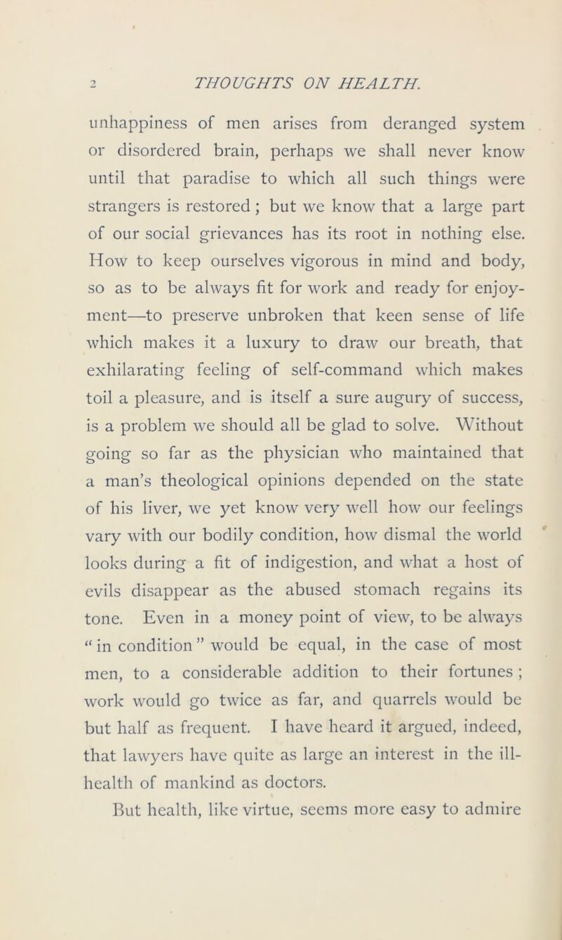 unhappiness of men arises from deranged system or disordered brain, perhaps we shall never know until that paradise to which all such things were strangers is restored; but we know that a large part of our social grievances has its root in nothing else. How to keep ourselves vigorous in mind and body, so as to be always fit for work and ready for enjoy- ment—to preserve unbroken that keen sense of life which makes it a luxury to draw our breath, that exhilarating feeling of self-command which makes toil a pleasure, and is itself a sure augury of success, is a problem we should all be glad to solve. Without going so far as the physician who maintained that a man’s theological opinions depended on the state of his liver, we yet know very well how our feelings vary with our bodily condition, how dismal the world looks during a fit of indigestion, and what a host of evils disappear as the abused stomach regains its tone. Even in a money point of view, to be always “ in condition ” would be equal, in the case of most men, to a considerable addition to their fortunes ; work would go twice as far, and quarrels would be but half as frequent. I have heard it argued, indeed, that lawyers have quite as large an interest in the ill- health of mankind as doctors. I But health, like virtue, seems more easy to admire