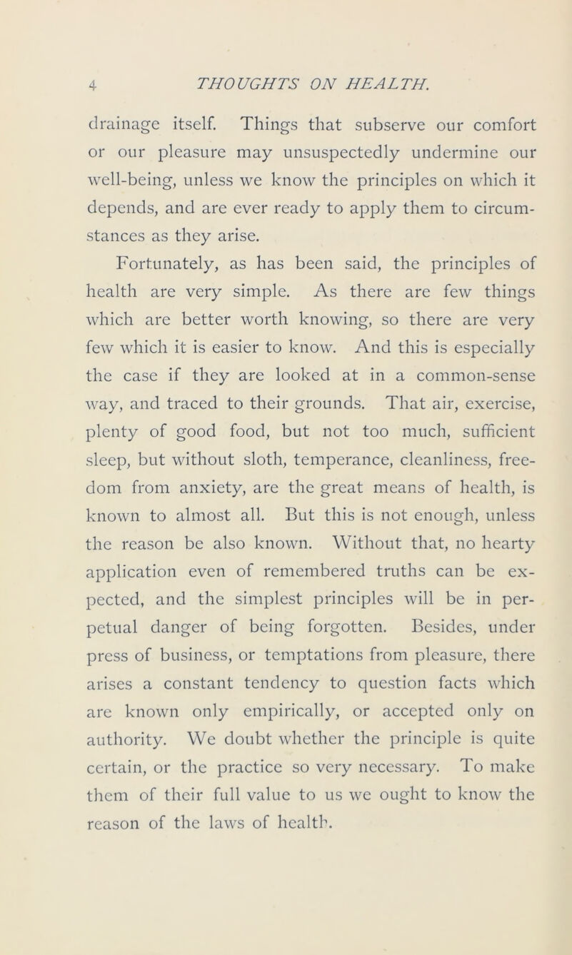 drainage itself. Things that subserve our comfort or our pleasure may unsuspectedly undermine our well-being, unless we know the principles on which it depends, and are ever ready to apply them to circum- stances as they arise. Fortunately, as has been said, the principles of health are very simple. As there are few things which are better worth knowing, so there are very few which it is easier to know. And this is especially the case if they are looked at in a common-sense way, and traced to their grounds. That air, exercise, plenty of good food, but not too much, sufficient sleep, but without sloth, temperance, cleanliness, free- dom from anxiety, are the great means of health, is known to almost all. But this is not enough, unless the reason be also known. Without that, no hearty application even of remembered truths can be ex- pected, and the simplest principles will be in per- petual danger of being forgotten. Besides, under press of business, or temptations from pleasure, there arises a constant tendency to question facts which are known only empirically, or accepted only on authority. We doubt whether the principle is quite certain, or the practice so very necessary. To make them of their full value to us we ought to know the reason of the laws of health.
