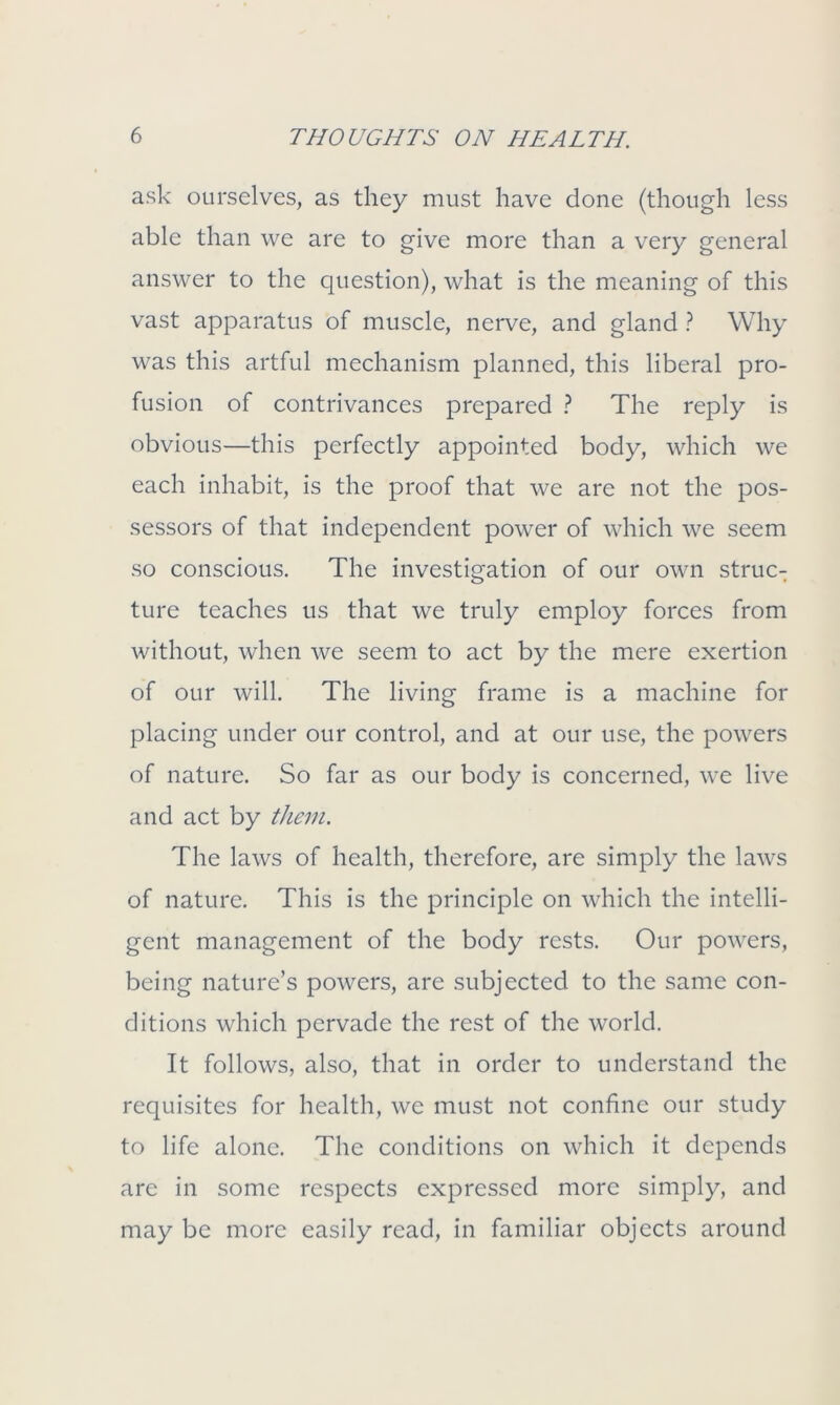 ask ourselves, as they must have done (though less able than we are to give more than a very general answer to the question), what is the meaning of this vast apparatus of muscle, nerve, and gland ? Why was this artful mechanism planned, this liberal pro- fusion of contrivances prepared ? The reply is obvious—this perfectly appointed body, which we each inhabit, is the proof that we are not the pos- sessors of that independent power of which we seem so conscious. The investigation of our own struc- ture teaches us that we truly employ forces from without, when we seem to act by the mere exertion of our will. The living frame is a machine for placing under our control, and at our use, the powers of nature. So far as our body is concerned, we live and act by them. The laws of health, therefore, are simply the laws of nature. This is the principle on which the intelli- gent management of the body rests. Our powers, being nature’s powers, are subjected to the same con- ditions which pervade the rest of the world. It follows, also, that in order to understand the requisites for health, we must not confine our study to life alone. The conditions on which it depends are in some respects expressed more simply, and may be more easily read, in familiar objects around