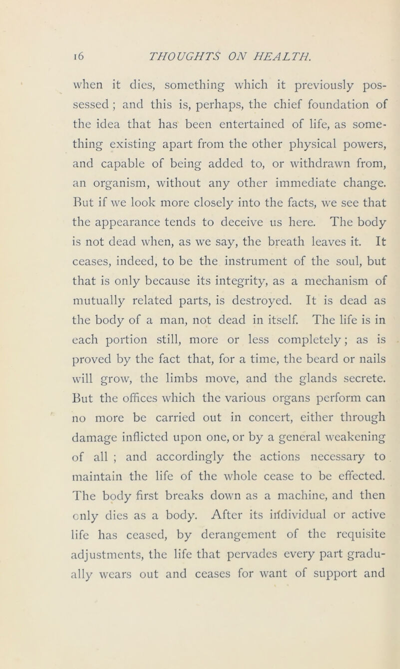 when it dies, something which it previously pos- sessed ; and this is, perhaps, the chief foundation of the idea that has been entertained of life, as some- thing existing apart from the other physical powers, and capable of being added to, or withdrawn from, an organism, without any other immediate change. Rut if we look more closely into the facts, we see that the appearance tends to deceive us here. The body is not dead when, as we say, the breath leaves it. It ceases, indeed, to be the instrument of the soul, but that is only because its integrity, as a mechanism of mutually related parts, is destroyed. It is dead as the body of a man, not dead in itself. The life is in each portion still, more or less completely; as is proved by the fact that, for a time, the beard or nails will grow, the limbs move, and the glands secrete. But the offices which the various organs perform can no more be carried out in concert, either through damage inflicted upon one, or by a general weakening of all ; and accordingly the actions necessary to maintain the life of the whole cease to be effected. The body first breaks down as a machine, and then only dies as a body. After its individual or active life has ceased, by derangement of the requisite adjustments, the life that pervades every part gradu- ally wears out and ceases for want of support and