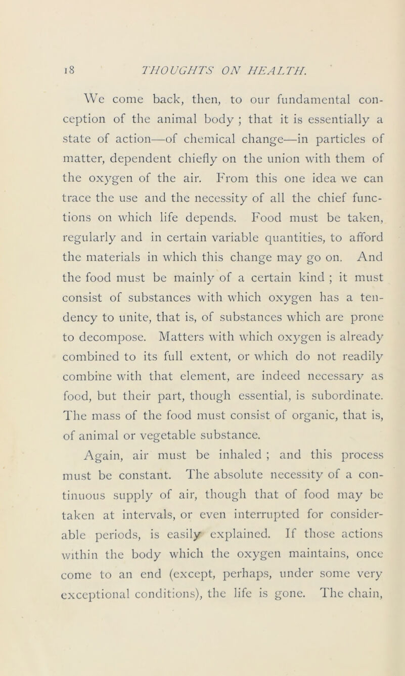 We come back, then, to our fundamental con- ception of the animal body ; that it is essentially a state of action—of chemical change—in particles of matter, dependent chiefly on the union with them of the oxygen of the air. From this one idea we can trace the use and the necessity of all the chief func- tions on which life depends. Food must be taken, regularly and in certain variable quantities, to afford the materials in which this change may go on. And the food must be mainly of a certain kind ; it must consist of substances with which oxygen has a ten- dency to unite, that is, of substances which are prone to decompose. Matters with which oxygen is already combined to its full extent, or which do not readily combine with that element, are indeed necessary as food, but their part, though essential, is subordinate. The mass of the food must consist of organic, that is, of animal or vegetable substance. Again, air must be inhaled ; and this process must be constant. The absolute necessity of a con- tinuous supply of air, though that of food may be taken at intervals, or even interrupted for consider- able periods, is easily explained. If those actions within the body which the oxygen maintains, once come to an end (except, perhaps, under some very exceptional conditions), the life is gone. The chain,