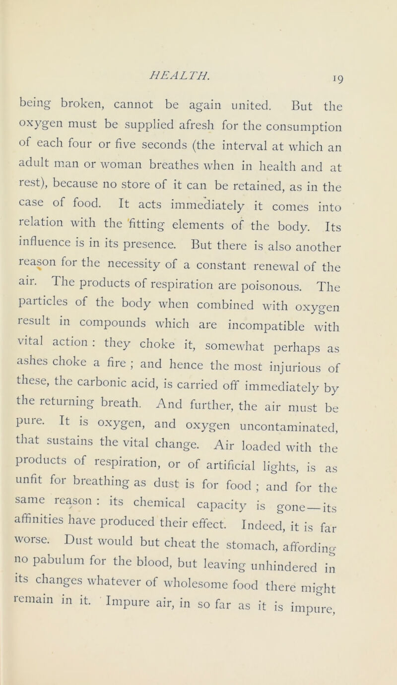 being broken, cannot be again united. But the oxygen must be supplied afresh for the consumption of each four or five seconds (the interval at which an adult man or woman breathes when in health and at rest), because no store of it can be retained, as in the case of food. It acts immediately it comes into relation with the fitting elements of the body. Its influence is in its presence. But there is also another reason for the necessity of a constant renewal of the air. The products of respiration are poisonous. The particles of the body when combined with oxygen lesult in compounds which are incompatible with vital action : they choke it, somewhat perhaps as ashes choke a fire ; and hence the most injurious of these, the carbonic acid, is carried off immediately by the returning breath. And further, the air must be pure. It is oxygen, and oxygen uncontaminated, that sustains the vital change. Air loaded with the products of respiration, or of artificial lights, is as unfit for breathing as dust is for food ; and for the same reason : its chemical capacity is gone its affinities have produced their effect. Indeed, it is far worse. Dust would but cheat the stomach, affording no Pabulum for the blood, but leaving unhindered in its changes whatever of wholesome food there might remain in it. Impure air, in so far as it is impure,