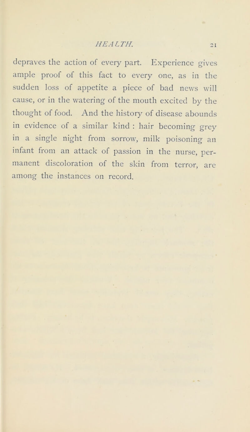 depraves the action of every part. Experience gives ample proof of this fact to every one, as in the sudden loss of appetite a piece of bad news will cause, or in the watering of the mouth excited by the thought of food. And the history of disease abounds in evidence of a similar kind : hair becoming erev in a single night from sorrow, milk poisoning an infant from an attack of passion in the nurse, per- manent discoloration of the skin from terror, are among the instances on record.