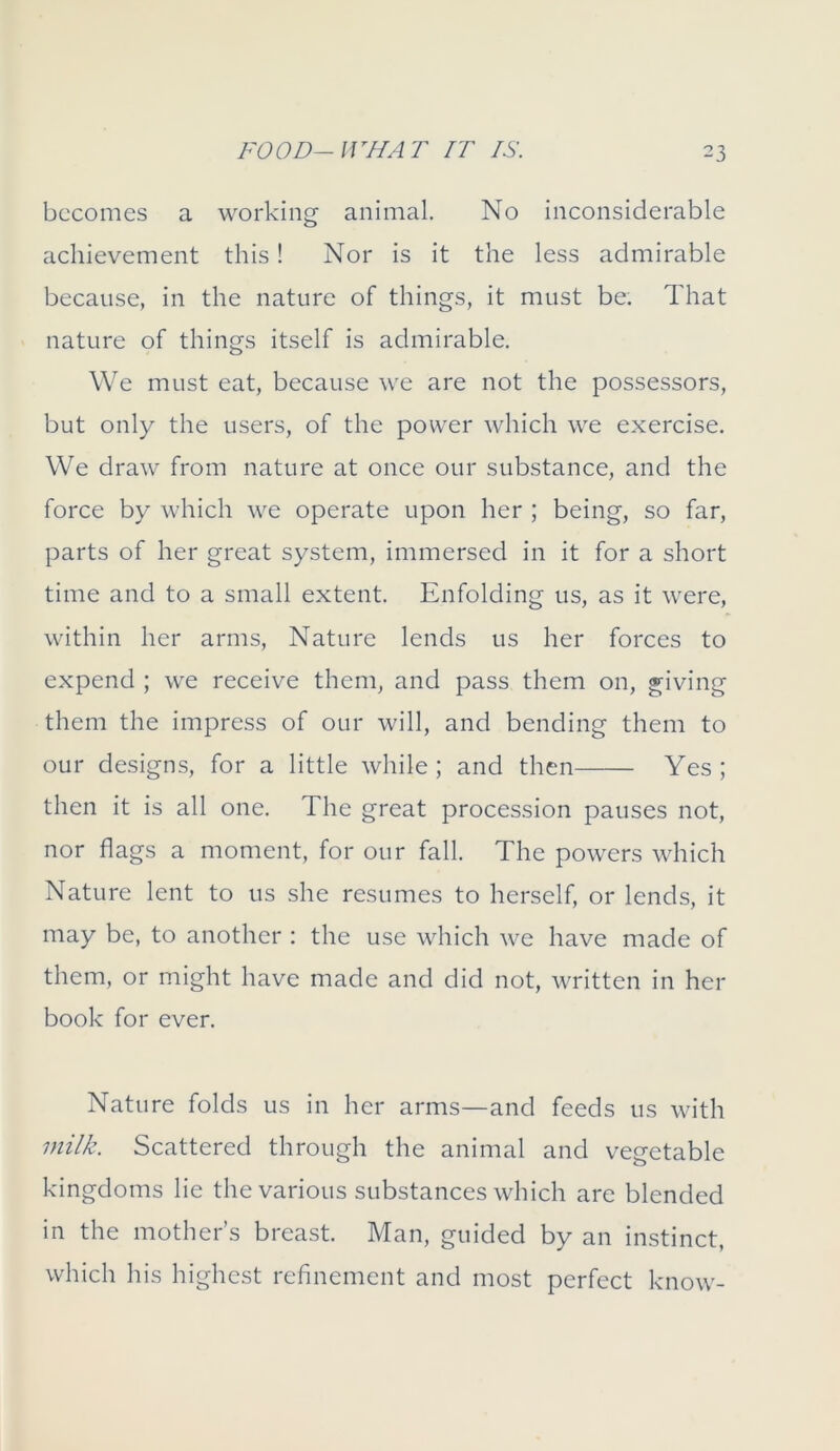 becomes a working animal. No inconsiderable achievement this! Nor is it the less admirable because, in the nature of things, it must be. That nature of things itself is admirable. We must eat, because we are not the possessors, but only the users, of the power which we exercise. We draw from nature at once our substance, and the force by which we operate upon her ; being, so far, parts of her great system, immersed in it for a short time and to a small extent. Enfolding us, as it were, within her arms, Nature lends us her forces to expend ; we receive them, and pass them on, giving them the impress of our will, and bending them to our designs, for a little while ; and then Yes ; then it is all one. The great procession pauses not, nor flags a moment, for our fall. The powers which Nature lent to us she resumes to herself, or lends, it may be, to another : the use which we have made of them, or might have made and did not, written in her book for ever. Nature folds us in her arms—and feeds us with milk. Scattered through the animal and vegetable kingdoms lie the various substances which are blended in the mother’s breast. Man, guided by an instinct, which his highest refinement and most perfect know-