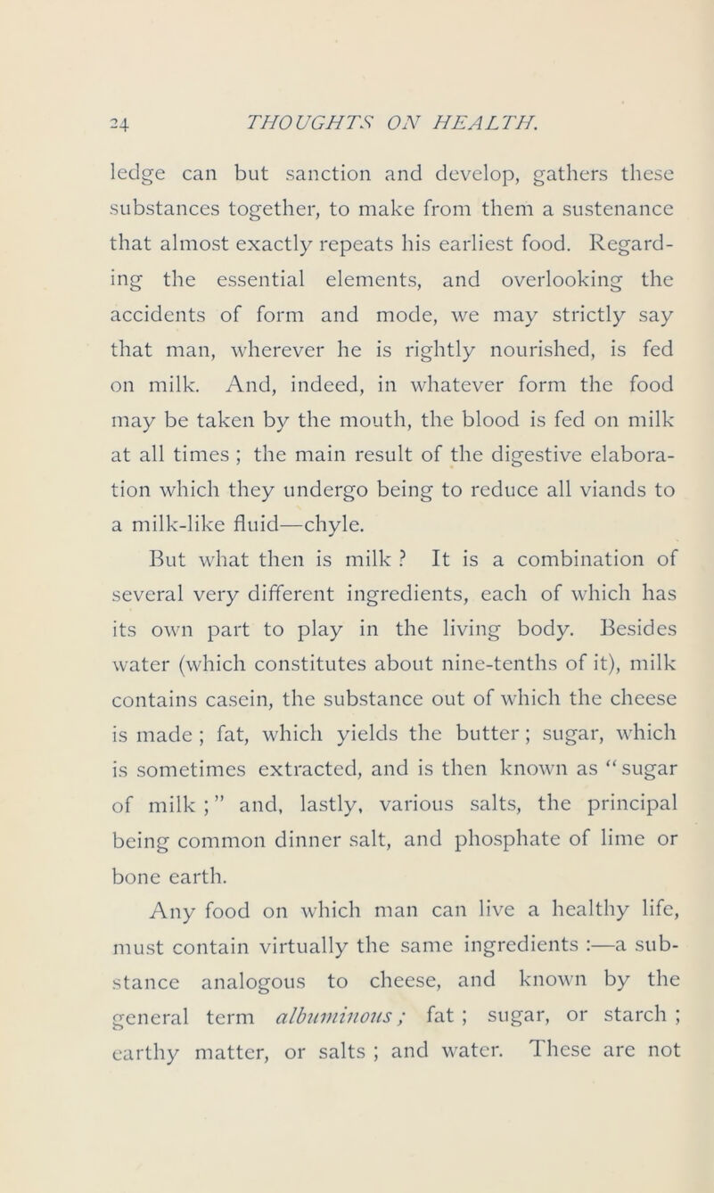 ledge can but sanction and develop, gathers these substances together, to make from them a sustenance that almost exactly repeats his earliest food. Regard- ing the essential elements, and overlooking the accidents of form and mode, we may strictly say that man, wherever he is rightly nourished, is fed on milk. And, indeed, in whatever form the food may be taken by the mouth, the blood is fed on milk at all times ; the main result of the digestive elabora- tion which they undergo being to reduce all viands to a milk-like fluid—chyle. But what then is milk ? It is a combination of several very different ingredients, each of which has its own part to play in the living body. Besides water (which constitutes about nine-tenths of it), milk contains casein, the substance out of which the cheese is made ; fat, which yields the butter; sugar, which is sometimes extracted, and is then known as “sugar of milk;” and, lastly, various salts, the principal being common dinner salt, and phosphate of lime or bone earth. Any food on which man can live a healthy life, must contain virtually the same ingredients :—a sub- stance analogous to cheese, and known by the general term albuminous; fat ; sugar, or starch ; earthy matter, or salts ; and water. These are not