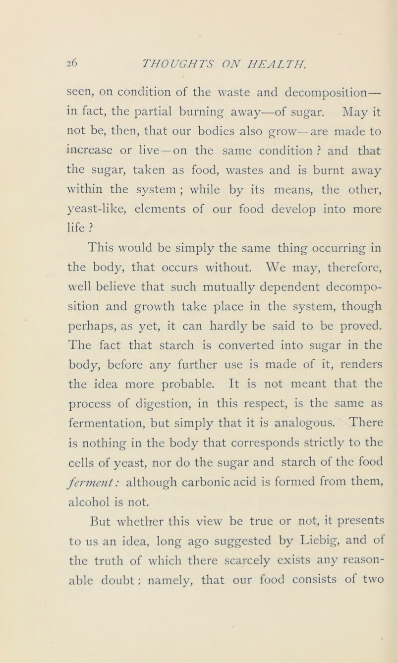 seen, on condition of the waste and decomposition— in fact, the partial burning away—of sugar. May it not be, then, that our bodies also grow—are made to increase or live —on the same condition ? and that the sugar, taken as food, wastes and is burnt away within the system ; while by its means, the other, yeast-like, elements of our food develop into more life ? This would be simply the same thing occurring in the body, that occurs without. We may, therefore, well believe that such mutually dependent decompo- sition and growth take place in the system, though perhaps, as yet, it can hardly be said to be proved. The fact that starch is converted into sugar in the body, before any further use is made of it, renders the idea more probable. It is not meant that the process of digestion, in this respect, is the same as fermentation, but simply that it is analogous. There is nothing in the body that corresponds strictly to the cells of yeast, nor do the sugar and starch of the food ferment: although carbonic acid is formed from them, alcohol is not. But whether this view be true or not, it presents to us an idea, long ago suggested by Liebig, and of the truth of which there scarcely exists any reason- able doubt: namely, that our food consists of two