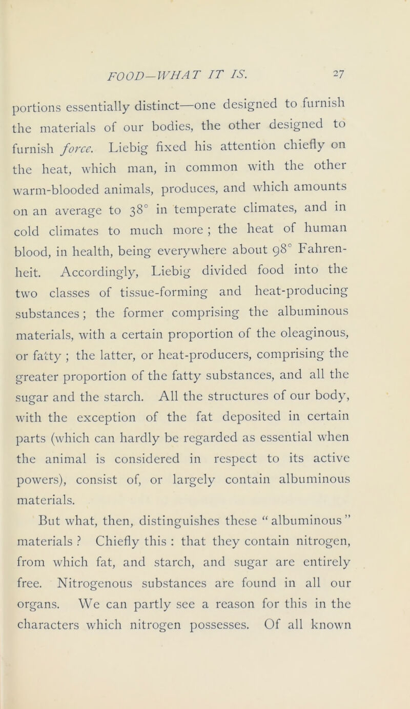 portions essentially distinct—one designed to furnish the materials of our bodies, the other designed to furnish fovce. Liebig fixed his attention chiefly on the heat, which man, in common with the othei warm-blooded animals, produces, and which amounts on an average to 38° temperate climates, and in cold climates to much more ; the heat of human blood, in health, being everywhere about 98° Fahren- heit. Accordingly, Liebig divided food into the two classes of tissue-forming and heat-producing substances; the former comprising the albuminous materials, with a certain proportion of the oleaginous, or fatty ; the latter, or heat-producers, comprising the greater proportion of the fatty substances, and all the sugar and the starch. All the structures of our body, with the exception of the fat deposited in certain parts (which can hardly be regarded as essential when the animal is considered in respect to its active powers), consist of, or largely contain albuminous materials. But what, then, distinguishes these “albuminous” materials ? Chiefly this : that they contain nitrogen, from which fat, and starch, and sugar are entirely free. Nitrogenous substances are found in all our organs. We can partly see a reason for this in the characters which nitrogen possesses. Of all known