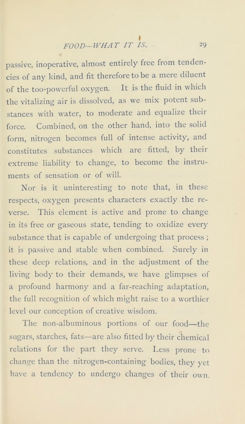 I passive, inoperative, almost entirely free from tenden- cies of any kind, and fit therefore to be a mere diluent of the too-powerful oxygen. It is the fluid in which the vitalizing air is dissolved, as we mix potent sub- stances with water, to moderate and equalize theii force. Combined, on the other hand, into the solid form, nitrogen becomes full of intense activity, and constitutes substances which are fitted, by their extreme liability to change, to become the instru- ments of sensation or of will. Nor is it uninteresting to note that, in these respects, oxygen presents characters exactly the re- verse. This element is active and prone to change in its free or gaseous state, tending to oxidize every substance that is capable of undergoing that process ; it is passive and stable when combined. Surely in these deep relations, and in the adjustment of the living body to their demands, we have glimpses of a profound harmony and a far-reaching adaptation, the full recognition of which might raise to a worthier level our conception of creative wisdom. The non-albuminous portions of our food—the sugars, starches, fats—are also fitted by their chemical relations for the part they serve. Less prone to change than the nitrogen-containing bodies, they yet have a tendency to undergo changes of their own.