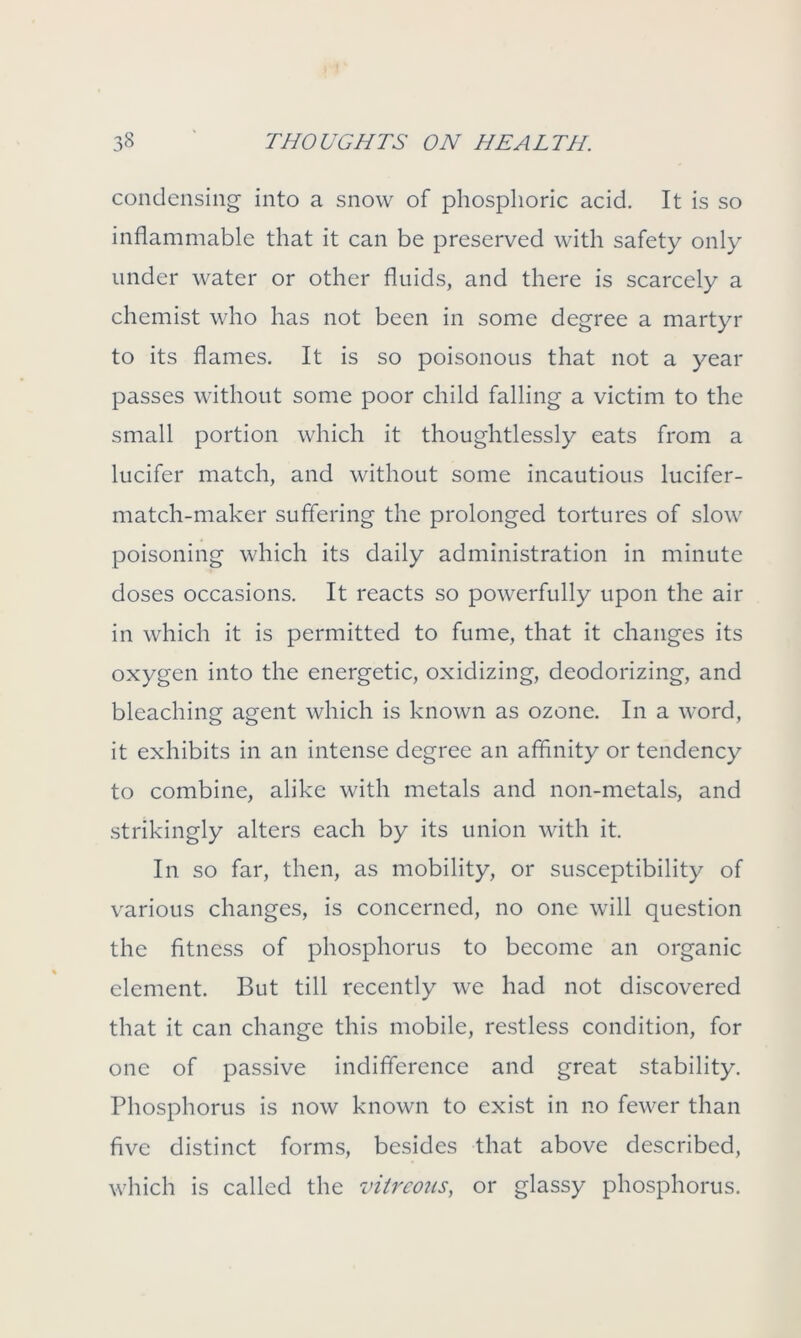 condensing into a snow of phosphoric acid. It is so inflammable that it can be preserved with safety only under water or other fluids, and there is scarcely a chemist who has not been in some degree a martyr to its flames. It is so poisonous that not a year passes without some poor child falling a victim to the small portion which it thoughtlessly eats from a lucifer match, and without some incautious lucifer- match-maker suffering the prolonged tortures of slow poisoning which its daily administration in minute doses occasions. It reacts so powerfully upon the air in which it is permitted to fume, that it changes its oxygen into the energetic, oxidizing, deodorizing, and bleaching agent which is known as ozone. In a word, it exhibits in an intense degree an affinity or tendency to combine, alike with metals and non-metals, and strikingly alters each by its union with it. In so far, then, as mobility, or susceptibility of various changes, is concerned, no one will question the fitness of phosphorus to become an organic element. But till recently we had not discovered that it can change this mobile, restless condition, for one of passive indifference and great stability. Phosphorus is now known to exist in no fewer than five distinct forms, besides that above described, which is called the vitreous, or glassy phosphorus.