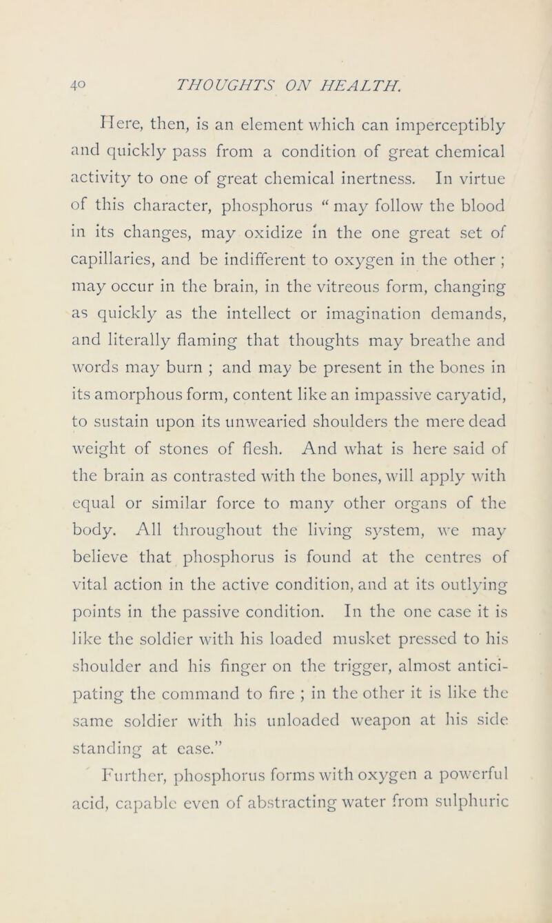 Here, then, is an element which can imperceptibly and quickly pass from a condition of great chemical activity to one of great chemical inertness. In virtue of this character, phosphorus “ may follow the blood in its changes, may oxidize in the one great set of capillaries, and be indifferent to oxygen in the other ; may occur in the brain, in the vitreous form, changing as quickly as the intellect or imagination demands, and literally flaming that thoughts may breathe and words may burn ; and may be present in the bones in its amorphous form, content like an impassive caryatid, to sustain upon its unwearied shoulders the mere dead weight of stones of flesh. And what is here said of the brain as contrasted with the bones, will apply with equal or similar force to many other organs of the body. All throughout the living system, we may believe that phosphorus is found at the centres of vital action in the active condition, and at its outlying points in the passive condition. In the one case it is like the soldier with his loaded musket pressed to his shoulder and his finger on the trigger, almost antici- pating the command to fire ; in the other it is like the same soldier with his unloaded weapon at his side standing at ease.” Further, phosphorus forms with oxygen a powerful acid, capable even of abstracting water from sulphuric