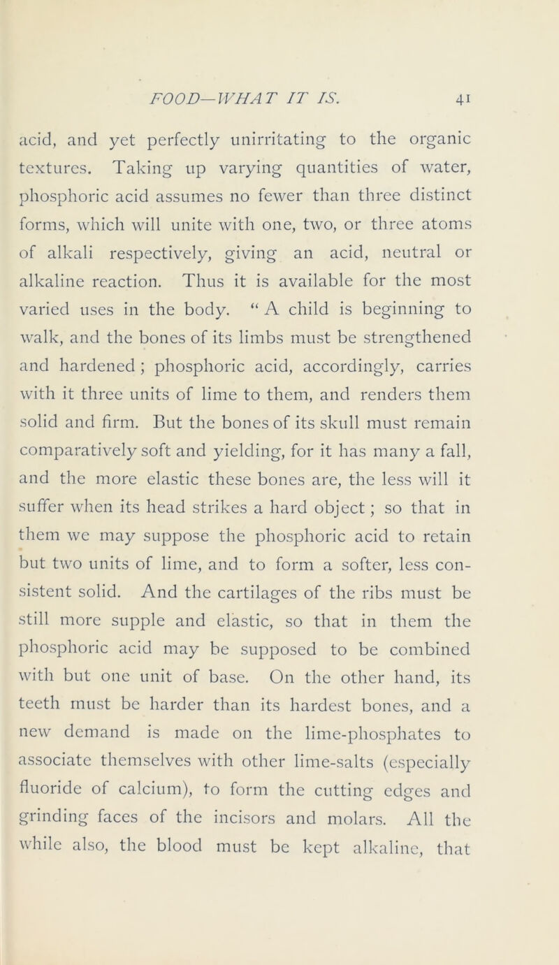 acid, and yet perfectly unirritating to the organic textures. Taking up varying quantities of water, phosphoric acid assumes no fewer than three distinct forms, which will unite with one, two, or three atoms of alkali respectively, giving an acid, neutral or alkaline reaction. Thus it is available for the most varied uses in the body. “ A child is beginning to walk, and the bones of its limbs must be strengthened and hardened ; phosphoric acid, accordingly, carries with it three units of lime to them, and renders them solid and firm. But the bones of its skull must remain comparatively soft and yielding, for it has many a fall, and the more elastic these bones are, the less will it suffer when its head strikes a hard object; so that in them we may suppose the phosphoric acid to retain but two units of lime, and to form a softer, less con- sistent solid. And the cartilages of the ribs must be still more supple and elastic, so that in them the phosphoric acid may be supposed to be combined with but one unit of base. On the other hand, its teeth must be harder than its hardest bones, and a new demand is made on the lime-phosphates to associate themselves with other lime-salts (especially fluoride of calcium), to form the cutting edges and grinding faces of the incisors and molars. All the while also, the blood must be kept alkaline, that