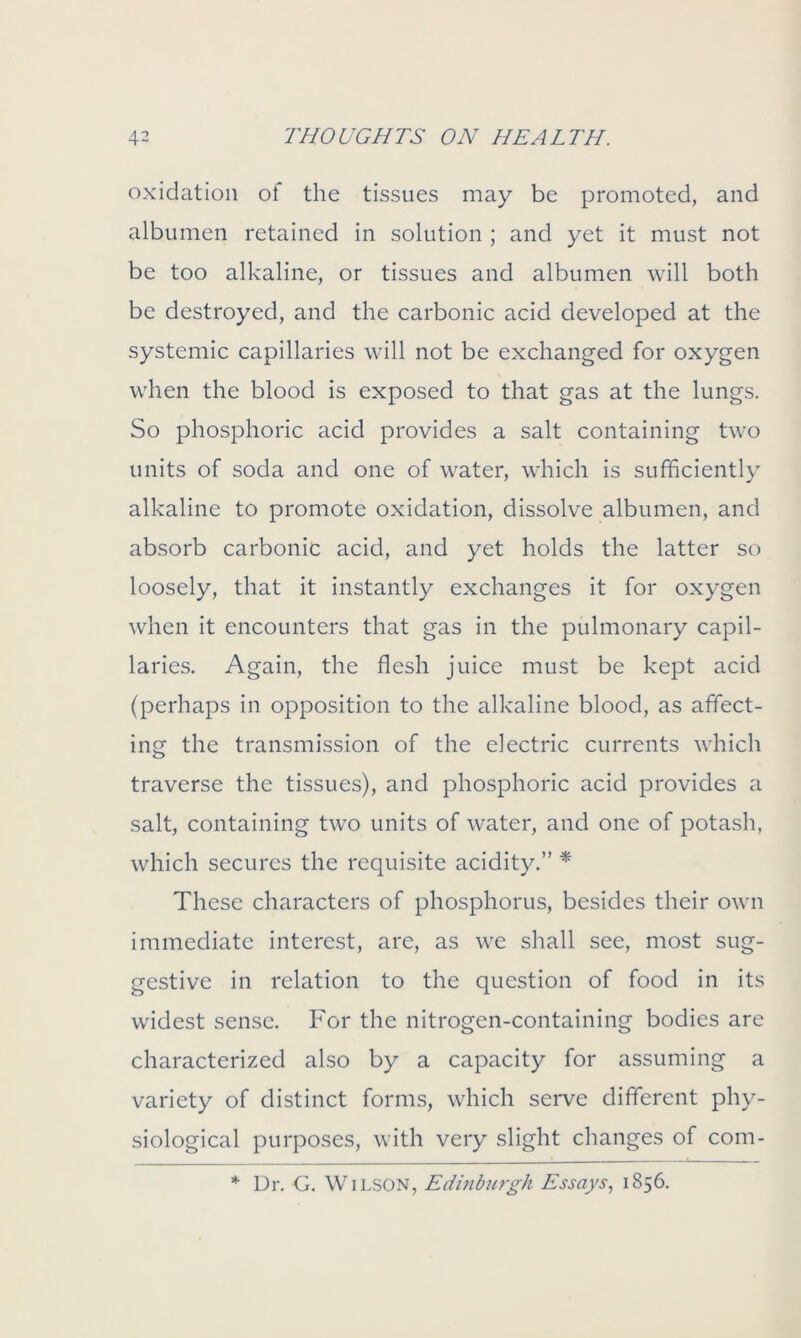 oxidation of the tissues may be promoted, and albumen retained in solution ; and yet it must not be too alkaline, or tissues and albumen will both be destroyed, and the carbonic acid developed at the systemic capillaries will not be exchanged for oxygen when the blood is exposed to that gas at the lungs. So phosphoric acid provides a salt containing two units of soda and one of water, which is sufficiently alkaline to promote oxidation, dissolve albumen, and absorb carbonic acid, and yet holds the latter so loosely, that it instantly exchanges it for oxygen when it encounters that gas in the pulmonary capil- laries. Again, the flesh juice must be kept acid (perhaps in opposition to the alkaline blood, as affect- ing the transmission of the electric currents which traverse the tissues), and phosphoric acid provides a salt, containing two units of water, and one of potash, which secures the requisite acidity.” * These characters of phosphorus, besides their own immediate interest, are, as we shall see, most sug- gestive in relation to the question of food in its widest sense. For the nitrogen-containing bodies are characterized also by a capacity for assuming a variety of distinct forms, which serve different phy- siological purposes, with very slight changes of com- * Dr. G. Wilson, Edinburgh Essays, 1856.