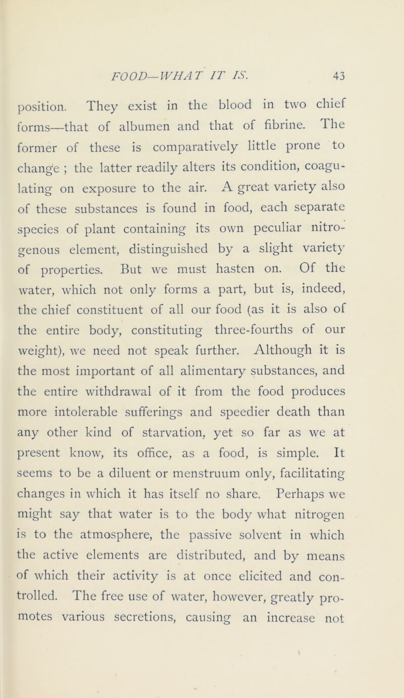 position. They exist in the blood in two chief forms—that of albumen and that of fibrine. The former of these is comparatively little prone to change ; the latter readily alters its condition, coagu- lating on exposure to the air. A great variety also of these substances is found in food, each separate species of plant containing its own peculiar nitro- genous element, distinguished by a slight variety of properties. But we must hasten on. Of the water, which not only forms a part, but is, indeed, the chief constituent of all our food (as it is also of the entire body, constituting three-fourths of our weight), we need not speak further. Although it is the most important of all alimentary substances, and the entire withdrawal of it from the food produces more intolerable sufferings and speedier death than any other kind of starvation, yet so far as we at present know, its office, as a food, is simple. It seems to be a diluent or menstruum only, facilitating changes in which it has itself no share. Perhaps we might say that water is to the body what nitrogen is to the atmosphere, the passive solvent in which the active elements are distributed, and by means of which their activity is at once elicited and con- trolled. The free use of water, however, greatly pro- motes various secretions, causing an increase not