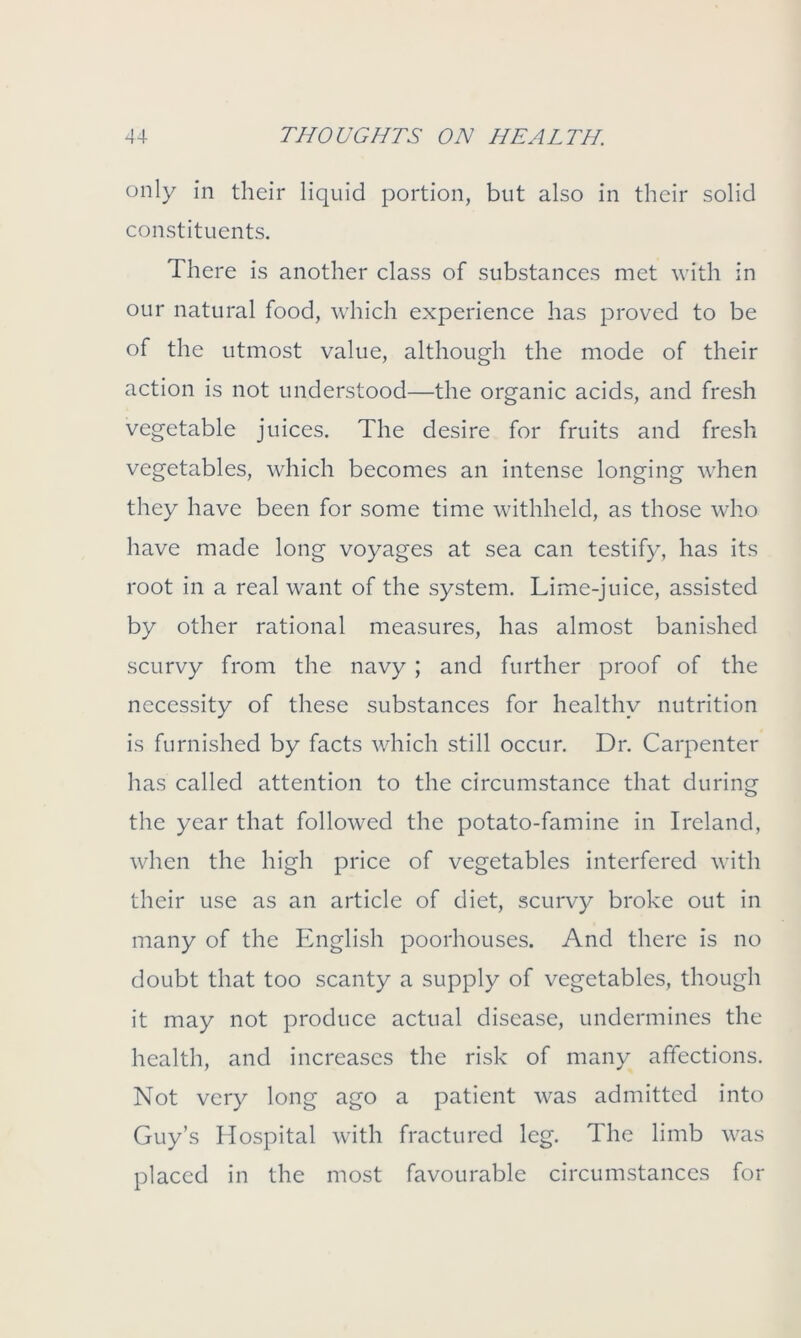 only in their liquid portion, but also in their solid constituents. There is another class of substances met with in our natural food, which experience has proved to be of the utmost value, although the mode of their action is not understood—the organic acids, and fresh vegetable juices. The desire for fruits and fresh vegetables, which becomes an intense longing when they have been for some time withheld, as those who have made long voyages at sea can testify, has its root in a real want of the system. Lime-juice, assisted by other rational measures, has almost banished scurvy from the navy ; and further proof of the necessity of these substances for healthy nutrition is furnished by facts which still occur. Dr. Carpenter has called attention to the circumstance that during the year that followed the potato-famine in Ireland, when the high price of vegetables interfered with their use as an article of diet, scurvy broke out in many of the English poorhouses. And there is no doubt that too scanty a supply of vegetables, though it may not produce actual disease, undermines the health, and increases the risk of many affections. Not very long ago a patient was admitted into Guy’s Hospital with fractured leg. The limb was placed in the most favourable circumstances for