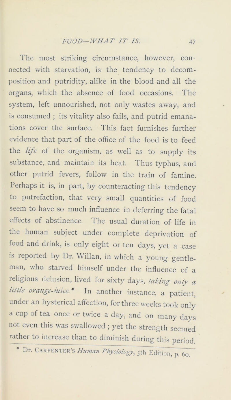 The most striking circumstance, however, con- nected with starvation, is the tendency to decom- position and putridity, alike in the blood and all the organs, which the absence of food occasions. The system, left unnourished, not only wastes away, and is consumed ; its vitality also fails, and putrid emana- tions cover the surface. This fact furnishes further evidence that part of the office of the food is to feed the life of the organism, as well as to supply its substance, and maintain its heat. Thus typhus, and other putrid fevers, follow in the train of famine. Perhaps it is, in part, by counteracting this tendency to putrefaction, that very small quantities of food seem to have so much influence in deferring the fatal effects of abstinence. The usual duration of life in the human subject under complete deprivation of food and drink, is only eight or ten days, yet a case is repoited by Dr. Willan, in which a young gentle- man, who starved himself under the influence of a religious delusion, lived for sixty days, taking only a little orange-mice.* In another instance, a patient, under an hysterical affection, for three weeks took only a cup of tea once or twice a day, and on many days not even this was swallowed ; yet the strength seemed rather to increase than to diminish during this period * Dr. Carpenter’s Human PhystWogy, 5th