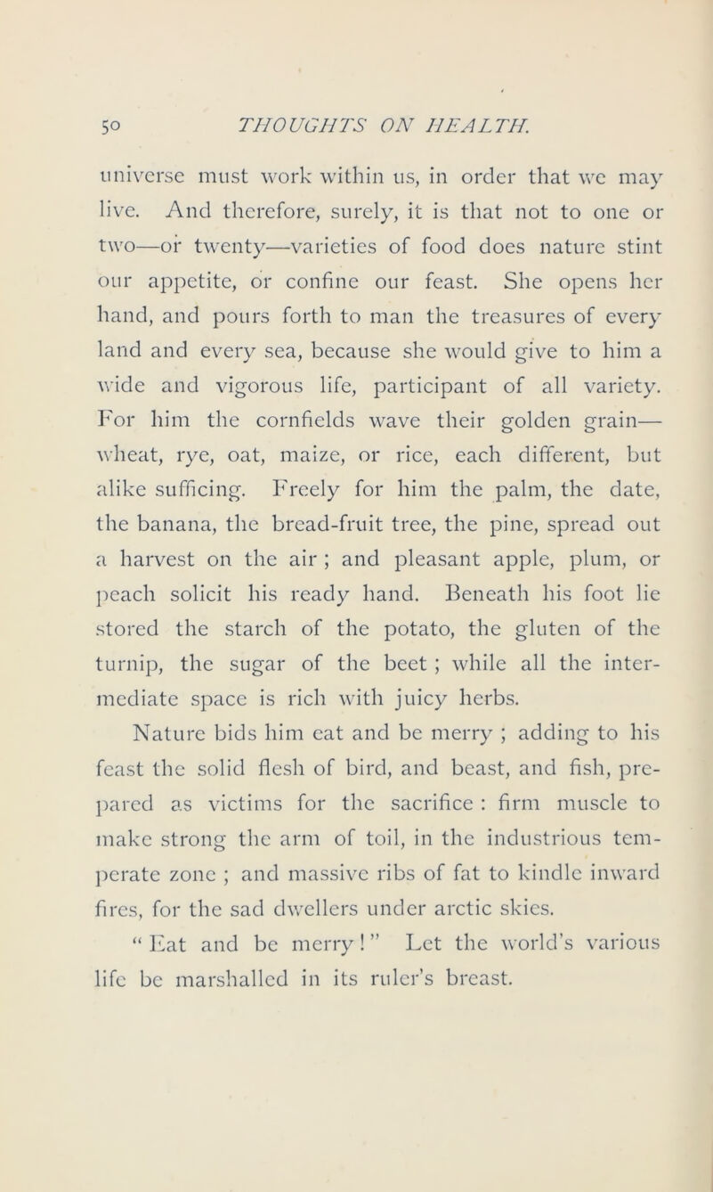 universe must work within us, in order that we may live. And therefore, surely, it is that not to one or two—or twenty—varieties of food does nature stint our appetite, or confine our feast. She opens her hand, and pours forth to man the treasures of every land and every sea, because she would give to him a wide and vigorous life, participant of all variety. For him the cornfields wave their golden grain— wheat, rye, oat, maize, or rice, each different, but alike sufficing. Freely for him the palm, the date, the banana, the bread-fruit tree, the pine, spread out a harvest on the air ; and pleasant apple, plum, or peach solicit his ready hand. Beneath his foot lie stored the starch of the potato, the gluten of the turnip, the sugar of the beet ; while all the inter- mediate space is rich with juicy herbs. Nature bids him eat and be merry ; adding to his feast the solid flesh of bird, and beast, and fish, pre- pared as victims for the sacrifice : firm muscle to make strong the arm of toil, in the industrious tem- perate zone ; and massive ribs of fat to kindle inward fires, for the sad dwellers under arctic skies. “ Eat and be merry! ” Let the world’s various life be marshalled in its ruler’s breast.