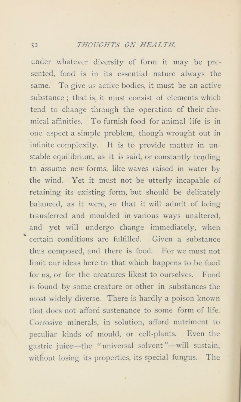 under whatever diversity of form it may be pre- sented, food is in its essential nature always the same. To give us active bodies, it must be an active substance ; that is, it must consist of elements which tend to change through the operation of their che- mical affinities. To furnish food for animal life is in one aspect a simple problem, though wrought out in infinite complexity. It is to provide matter in un- stable equilibrium, as it is said, or constantly tending to assume new forms, like waves raised in water by the wind. Yet it must not be utterly incapable of retaining its existing form, but should be delicately balanced, as it were, so that it will admit of being transferred and moulded in various ways unaltered, and yet will undergo change immediately, when certain conditions are fulfilled. Given a substance thus composed, and there is food. For we must not limit our ideas here to that which happens to be food for us, or for the creatures likest to ourselves. Food is found by some creature or other in substances the most widely diverse. There is hardly a poison known that does not afford sustenance to some form of life. Corrosive minerals, in solution, afford nutriment to peculiar kinds of mould, or cell-plants. Even the gastric juice—the “universal solvent”—will sustain, without losing its properties, its special fungus. The