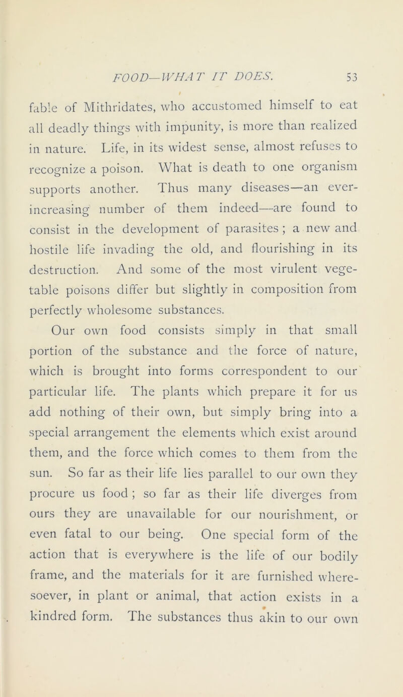 fable of Mithridates, who accustomed himself to eat all deadly things with impunity, is more than realized in nature. Life, in its widest sense, almost refuses to recognize a poison. What is death to one organism supports another. Thus many diseases—an ever- increasing number of them indeed—are found to consist in the development of parasites ; a new and hostile life invading the old, and flourishing in its destruction. And some of the most virulent vege- table poisons differ but slightly in composition from perfectly wholesome substances. Our own food consists simply in that small portion of the substance and the force of nature, which is brought into forms correspondent to our particular life. The plants which prepare it for us add nothing of their own, but simply bring into a special arrangement the elements which exist around them, and the force which comes to them from the sun. So far as their life lies parallel to our own they procure us food ; so far as their life diverges from ours they are unavailable for our nourishment, or even fatal to our being. One special form of the action that is everywhere is the life of our bodily frame, and the materials for it are furnished where- soever, in plant or animal, that action exists in a kindred form. The substances thus akin to our own