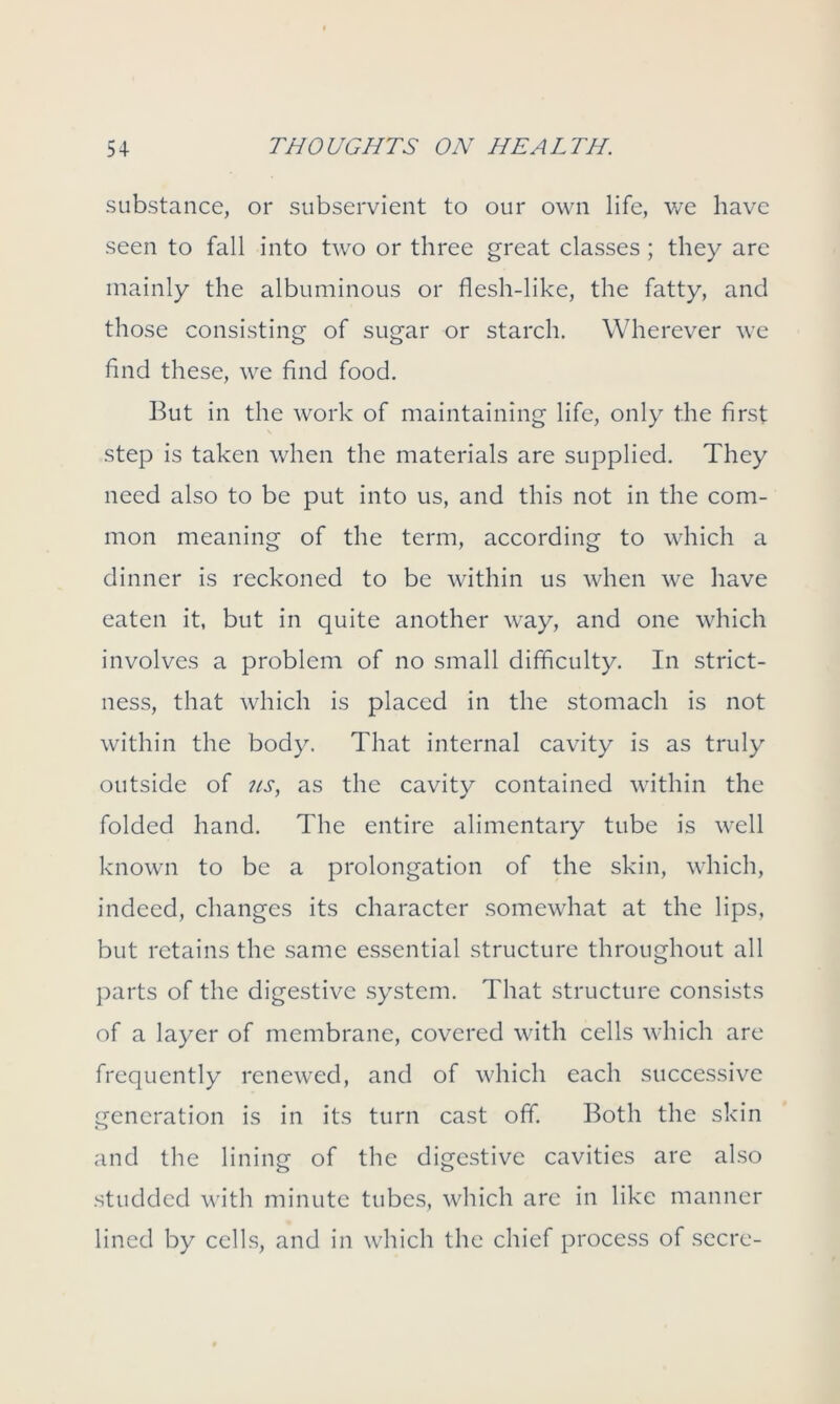 substance, or subservient to our own life, we have seen to fall into two or three great classes; they are mainly the albuminous or flesh-like, the fatty, and those consisting of sugar or starch. Wherever we find these, we find food. But in the work of maintaining life, only the first step is taken when the materials are supplied. They need also to be put into us, and this not in the com- mon meaning of the term, according to which a dinner is reckoned to be within us when we have eaten it, but in quite another way, and one which involves a problem of no small difficulty. In strict- ness, that which is placed in the stomach is not within the body. That internal cavity is as truly outside of 7ts, as the cavity contained within the folded hand. The entire alimentary tube is well known to be a prolongation of the skin, which, indeed, changes its character somewhat at the lips, but retains the same essential structure throughout all parts of the digestive system. That structure consists of a layer of membrane, covered with cells which are frequently renewed, and of which each successive generation is in its turn cast off. Both the skin and the lining of the digestive cavities are also studded with minute tubes, which are in like manner lined by cells, and in which the chief process of secre-