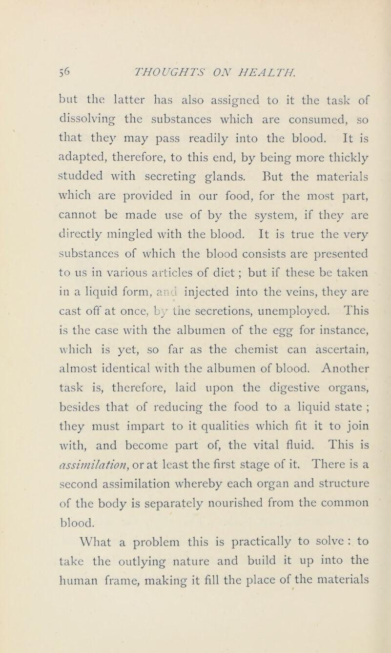 but the latter has also assigned to it the task of dissolving the substances which are consumed, so that they may pass readily into the blood. It is adapted, therefore, to this end, by being more thickly studded with secreting glands. But the materials which are provided in our food, for the most part, cannot be made use of by the system, if they are directly mingled with the blood. It is true the very substances of which the blood consists are presented to us in various articles of diet; but if these be taken in a liquid form, and injected into the veins, they are cast off at once, by the secretions, unemployed. This is the case with the albumen of the egg for instance, which is yet, so far as the chemist can ascertain, almost identical with the albumen of blood. Another task is, therefore, laid upon the digestive organs, besides that of reducing the food to a liquid state ; they must impart to it qualities which fit it to join with, and become part of, the vital fluid. This is assimilation, or at least the first stage of it. There is a second assimilation whereby each organ and structure of the body is separately nourished from the common blood. What a problem this is practically to solve : to take the outlying nature and build it up into the human frame, making it fill the place of the materials