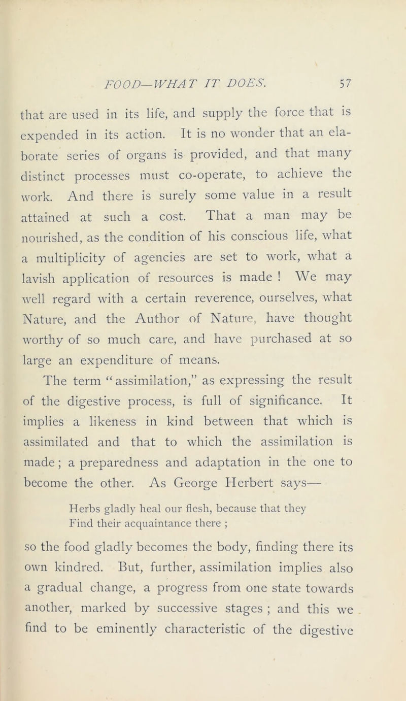 that are used in its life, and supply the force that is expended in its action. It is no wonder that an ela- borate series of organs is provided, and that many distinct processes must co-operate, to achieve the work. And there is surely some value in a result attained at such a cost. That a man may be nourished, as the condition of his conscious life, what a multiplicity of agencies are set to work, what a lavish application of resources is made ! We may well regard with a certain reverence, ourselves, what Nature, and the Author of Nature, have thought worthy of so much care, and have purchased at so large an expenditure of means. The term “ assimilation,” as expressing the result of the digestive process, is full of significance. It implies a likeness in kind between that which is assimilated and that to which the assimilation is made ; a preparedness and adaptation in the one to become the other. As George Herbert says— Herbs gladly heal our flesh, because that they Find their acquaintance there ; so the food gladly becomes the body, finding there its own kindred. But, further, assimilation implies also a gradual change, a progress from one state towards another, marked by successive stages ; and this we find to be eminently characteristic of the digestive