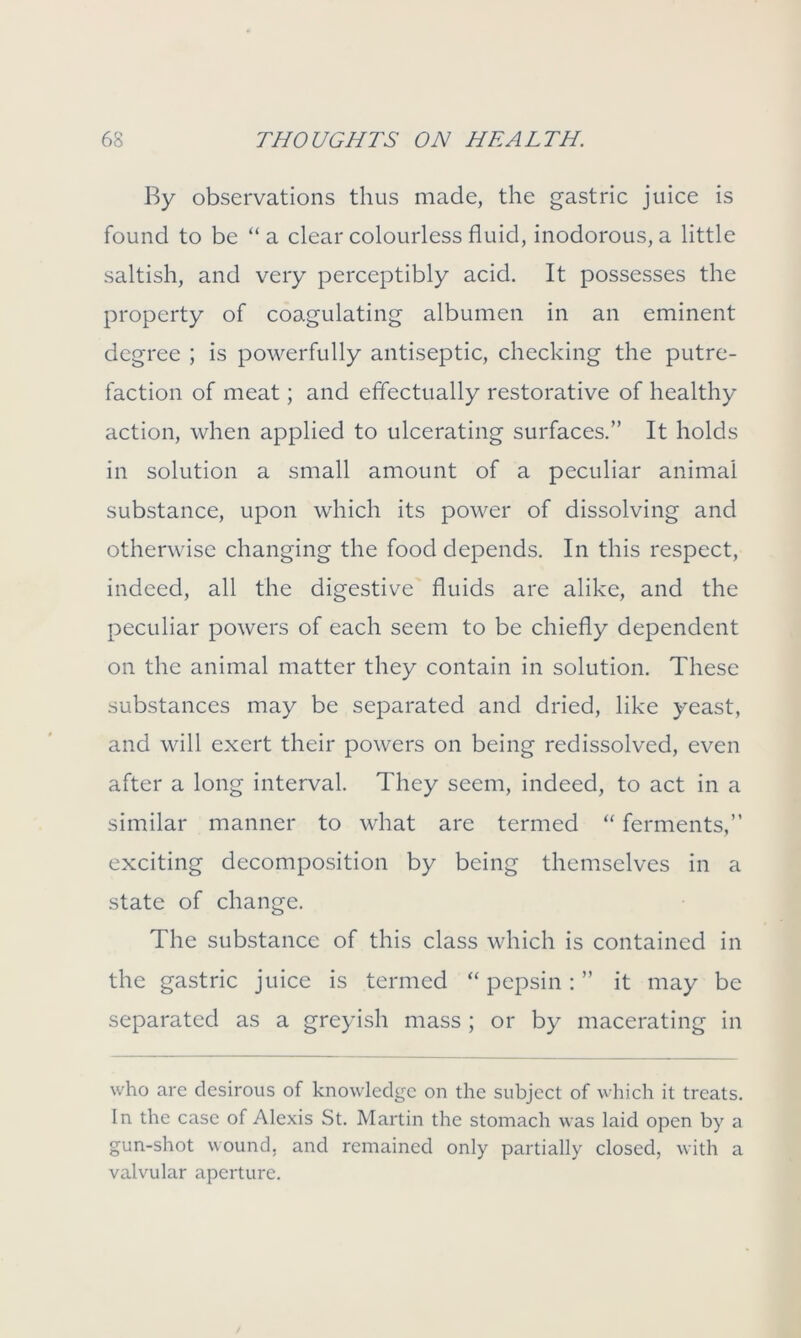 By observations thus made, the gastric juice is found to be “a clear colourless fluid, inodorous, a little saltish, and very perceptibly acid. It possesses the property of coagulating albumen in an eminent degree ; is powerfully antiseptic, checking the putre- faction of meat; and effectually restorative of healthy action, when applied to ulcerating surfaces.” It holds in solution a small amount of a peculiar animal substance, upon which its power of dissolving and otherwise changing the food depends. In this respect, indeed, all the digestive fluids are alike, and the peculiar powers of each seem to be chiefly dependent on the animal matter they contain in solution. These substances may be separated and dried, like yeast, and will exert their powers on being redissolved, even after a long interval. They seem, indeed, to act in a similar manner to what are termed “ ferments,” exciting decomposition by being themselves in a state of change. The substance of this class which is contained in the gastric juice is termed “ pepsin : ” it may be separated as a greyish mass ; or by macerating in who are desirous of knowledge on the subject of which it treats. In the case of Alexis St. Martin the stomach was laid open by a gun-shot wound, and remained only partially closed, with a valvular aperture.